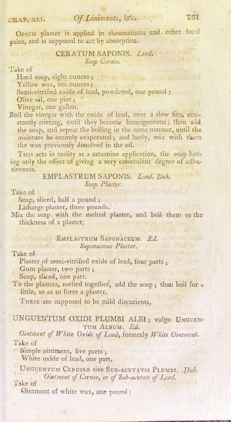 Opium plaster is applied in rheumatisms and other local pain’s, and is supposed to act by absorption. CERATUM SAPONIS. Loj:d. Soap Cerate. ‘ >■ Take of Hard soap, eight ounces ; Yellow wax, ten ounces j Semi-vitrified oxide.of lead, powdered, one pound 5 Olive oil, one pint j ' Vinegar, one gallon. Boil the vinegar with the oxide of lead, over a slow fire, con- stantly stirring, until they become homogeneous; then add the soap, and repeat the boiling in the same manner, until the moisture be entirely evaporated •, and lastly, mix with them the wax previously dissolved in the oil. This acts in reality as a saturnine application, the soap hav- ing only the effect of giving a very convenient degree of adh%- sivcncss* * EMPLASTRUM SAPONIS. Lend. Bub. Soap Plaster. Take of Soap, sliced, half a pound *, Litharge plaster, three pounds. Mix the soap with the melted plaster, and boil them to the thickness of a plaster. Emplastrum Saponaceum. Ed. * Saponaceous Plaster. Take of Plaster of semi-vitrified oxide of lead, four parts ; . Gum plaster, two parts j Soap, sliced, one part. To the plasters, melted together, add the soap *, then boll for a little, so as to form a plaster. These are supposed to be mid discutients, UNGUENTUM OXIDI PLUMBI ALBI; vulgo Unguek- TUM Album. Ed. Ointment of White Oxide of Lead, formerly White Ointment. Take of ' Simple ointment, five parts j White oxide of lead, one part, , Ungtuentum Ceruss^ sive Sub-acetatis Plumbi. puh. Ointment of Ceruse, or of Sub-acetate of Lead. Take of ' • ' • ‘ Ointment of white wax, one pound ;