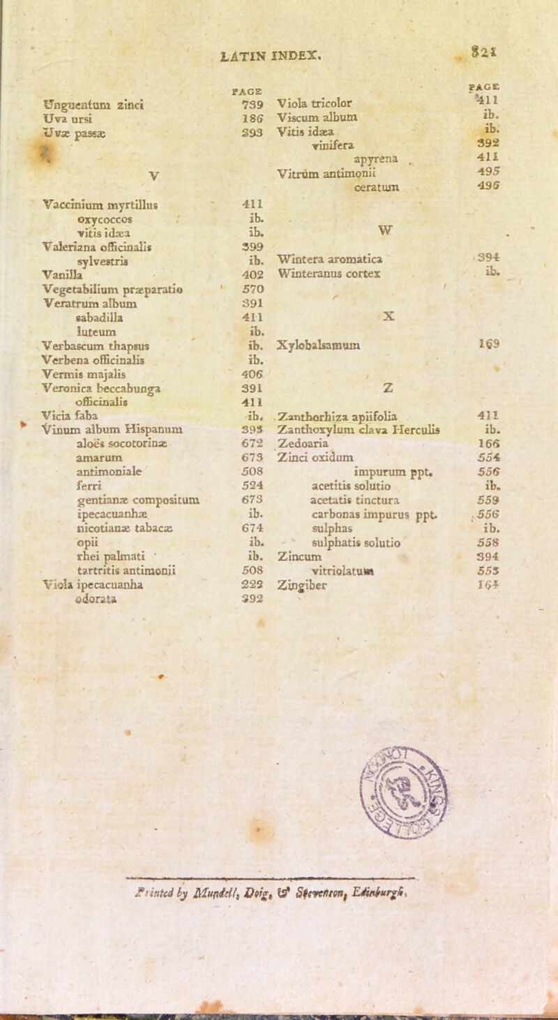 Unguentum zinci PAGE 739 U»a ursi 18S Uvx passx 393 V Vaccinium myrtillus 411 oxycoccos ib. vitis Idxi ib. Valeriana oScinalli 399 sylvestri* ib. Vanilla 402 Vcgetabilium przparatio ^ 570 Veratrum album 391 sabadilla 411 iuteum ib. Verbascum thapsus ib. Verbena officin^ ib. Vermis tnajalis 406 Veronica beccabunga 391 officinalis 411 Vicia faba ib. Vinum album Hispanum 39S aloes socotorinac 672 amarum 673 antimoniale 508 ferri 524 gentianae compos! cum 673 ipecacuanha ib. nicotianae tabaca: 674 opii ib. rhei palmati ' ib. tartritis antimooii 508 Viola ipecacuanha 222 odorata 392 Viola tricolor FACE *411 Viscum album ib. Vitis idata ib. Tinifera 392 apyrena . 411 Vitrnm antimonii 49.? ceratum 496 W Wintera aromatica 394 Winteranus cortex f ib. X Xylobalsamum 169 / Z Zantborhiza apiifolia 411 Zanthoxylum ckva Herculis ib. Zedoaria 166 Zinci oxidum 554 impurum ppu 556 acetitis solutio ib. acetatis tinctura 559 carbonas impurus ppt. .556 sulphas ib. ' ' sulphatis solutio 558 Zincum 394 vitriolatuM 555 Zingiber 164 JTiinted iy Mufidiif, Of’£, SttrctUtHf LMrurgi-.