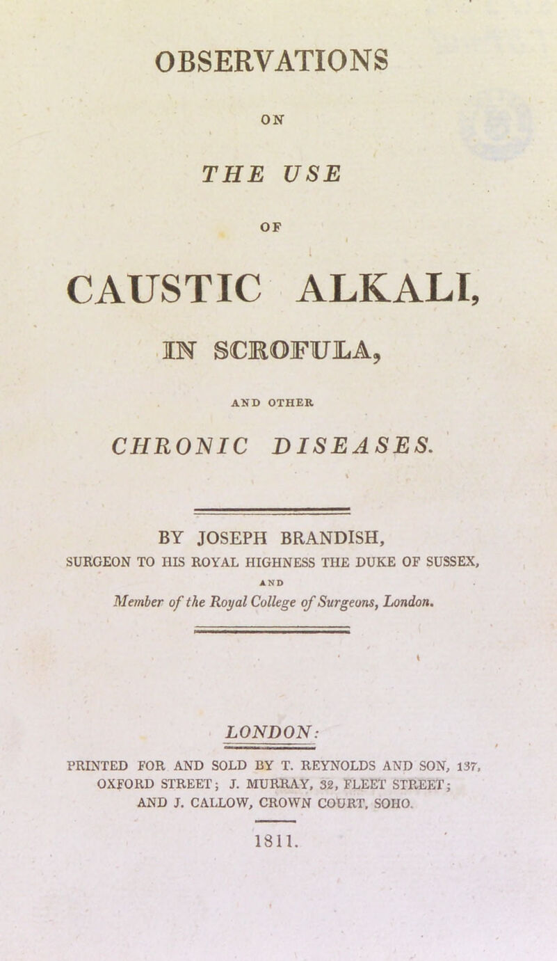 ON THE USE OF I CAUSTIC ALKALI, IN SCROFULA, AND OTHER CHRONIC DISEASES. BY JOSEPH BRANDISH, SURGEON TO HIS ROYAL HIGHNESS THE DUKE OF SUSSEX, AND Member of the Royal College of Surgeons, London. LONDON: PRINTED FOR AND SOLD BY T. REYNOLDS AND SON, 137, OXFORD STREET; J. MURRAY, 32, FLEET STREET; AND J. CALLOW, CROWN COURT, SOHO. 1811.