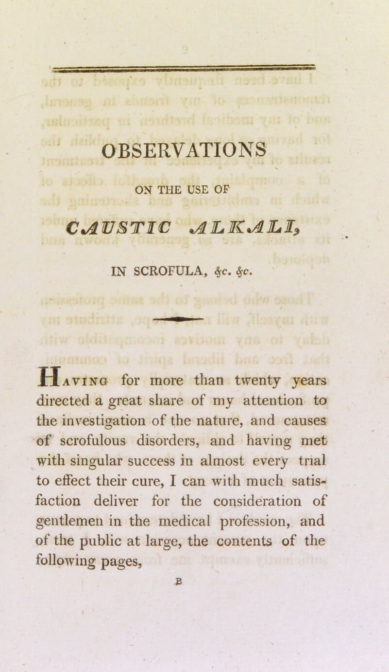 OK THE USE OP r • CAUSTIC JLLKvdJLI, IN SCROFULA, t,c. Ha ving for more than twenty years directed a great share of my attention to the investigation of the nature, and causes of scrofulous disorders, and having met with singular success in almost every trial to effect their cure, I can with much satis- faction deliver for the consideration of gentlemen in the medical profession, and of the public at large, the contents of the following pages, B