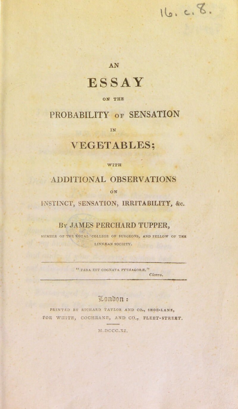 \ u» ^ * AN ESSAY OR THE PROBABILITY of SENSATION IN VEGETABLES; WITH ADDITIONAL OBSERVATIONS OR INSTINCT, SENSATION, IRRITABILITY, &c. By JAMES PERCHARD TUPPER, MEMBER OP THE liOVAL COLLEGE OP SURGEONS, AND FELLOW OF THE LINN*AN SOCIETY. “ FABA EST COGNATA FYTHACOR^.” Cicero. ) ^ontJon; PRINTF.D by RICHARD TAYLOR AND CO., SHOE'LANE, FOR WHITE, COCHRANE, AND CO., FLEET-STRERT, M.nccc.xi.