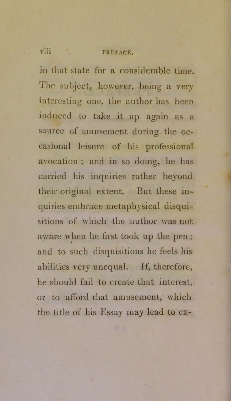 in that slate for a considerable time- The subject, liowever, being a very interesting oiic, the author has been induced to take it up again as a source of amusement durino; the oc- casional leisure of his professional avocation ; and in so doing, lie has carried his inquiries rather beyond their original extent. But these in- quiries embrace metaphysical disqui- sitions of which the author was not aware when he first took up the pen; and to such disquisitions he feels his abilities very unequal. If, therefore, he should fail to create that interest, or to afford that amusement, which the title of his Essay may lead to ex-