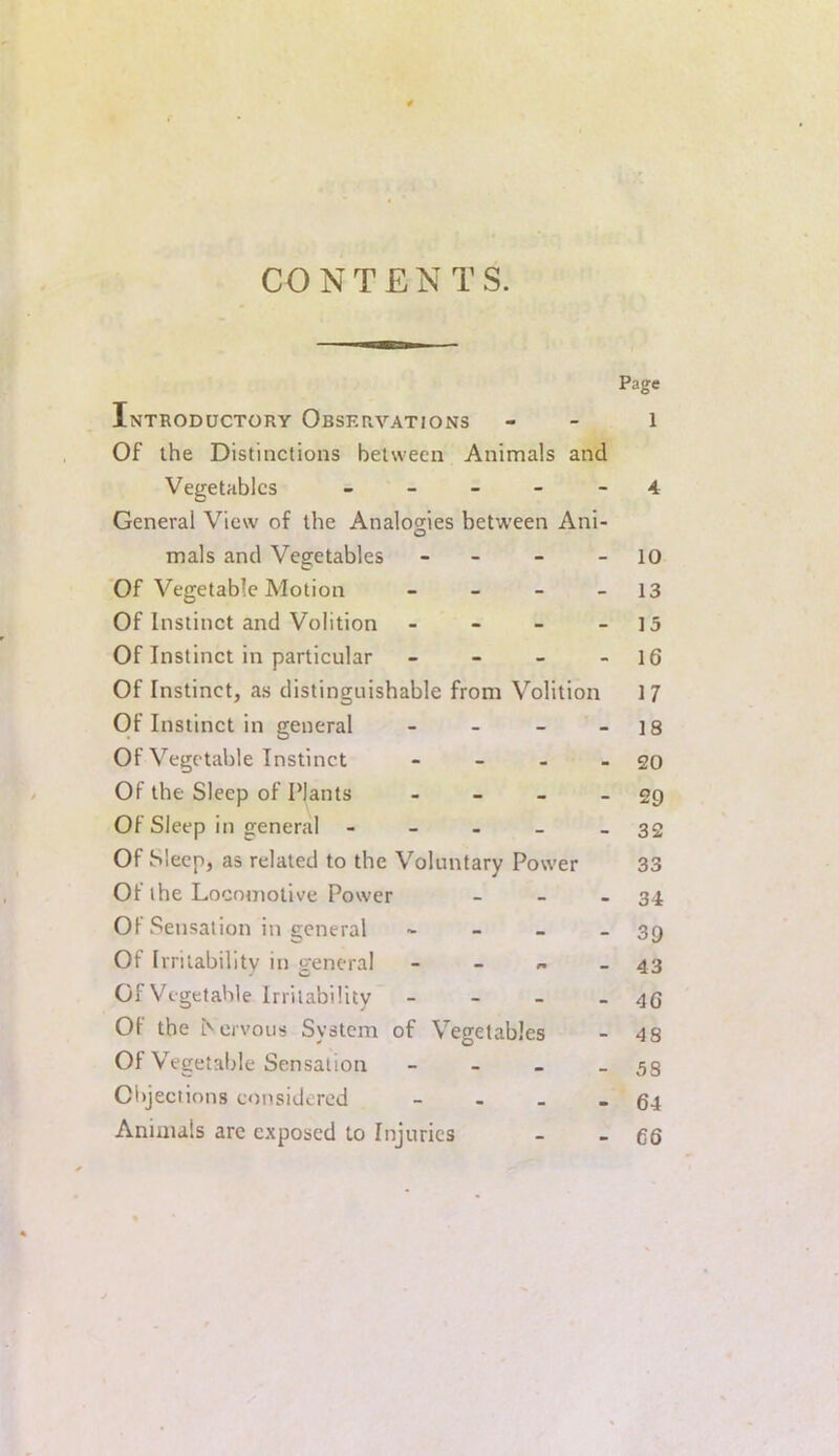 CONTENTS. Page Introductory Observations - - l Of the Distinctions between Animals and Vegetables - - - - - 4 General View of the Analogies between Ani- mals and Vegetables - - - 10 Of Vegetable Motion - - - - 13 Of Instinct and Volition - - - - 15 Of Instinct in particular - - - - 16 Of Instinct, as distinguishable from Volition 17 Of Instinct in general - - - - 18 Of Vegetable Instinct - - - - 20 Of the Sleep of Plants - - - - 29 Of Sleep in general - - - - - 32 Of Sleep, as related to the Voluntary Power 33 Of the Locomotive Power - - - 34 Of Sensation in general - - - - 39 Of Irritabilitv in general - - « - 43 Of Vegetable Irritability - - - - 46 Of the ^el•vous System of Vegetables - 48 Of V^egetable Sensation - - - - 58 Ciijections considered - - - - 64 Animals are exposed to Injuries - - 66