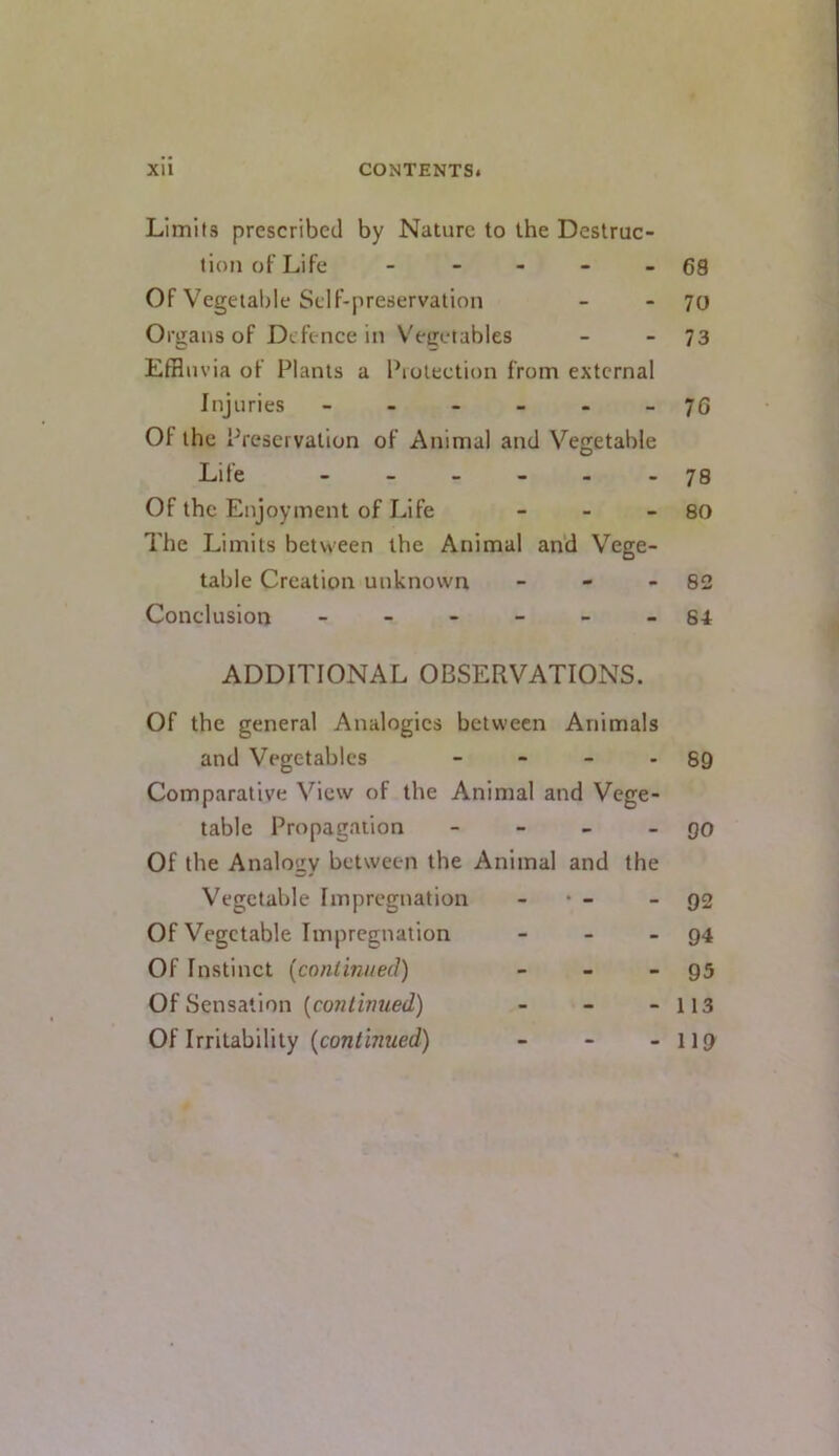 Limits prescribed by Nature to the Destruc- tion of Life - - - - - 68 Of Vegetable Self-preservation - - 70 Organs of Defence in V'ecetables - - 73 Effluvia of Plants a Protection from external Injuries ------ 76 Of the Preservation of Animal and Vegetable Life ------ 78 Of the Enjoyment of Life - - - 80 The Limits between the Animal and Vege- table Creation unknown - - - 82 Conclusion ------ s-t ADDITIONAL OBSERVATIONS. Of the general Analogies between Animals and Vegetables - - - - 89 Comparative View of the Animal and Vege- table Propagation - - - - 90 Of the Analogy between the Animal and the Vegetable Impregnation - • - - 92 Of Vegetable Impregnation - - - 94 Of Instinct {coniinneil) - - - 95 Of Sensation (co7?/inMeJ) - - - 113 Of Irritability (con^inwerf) - - - II9