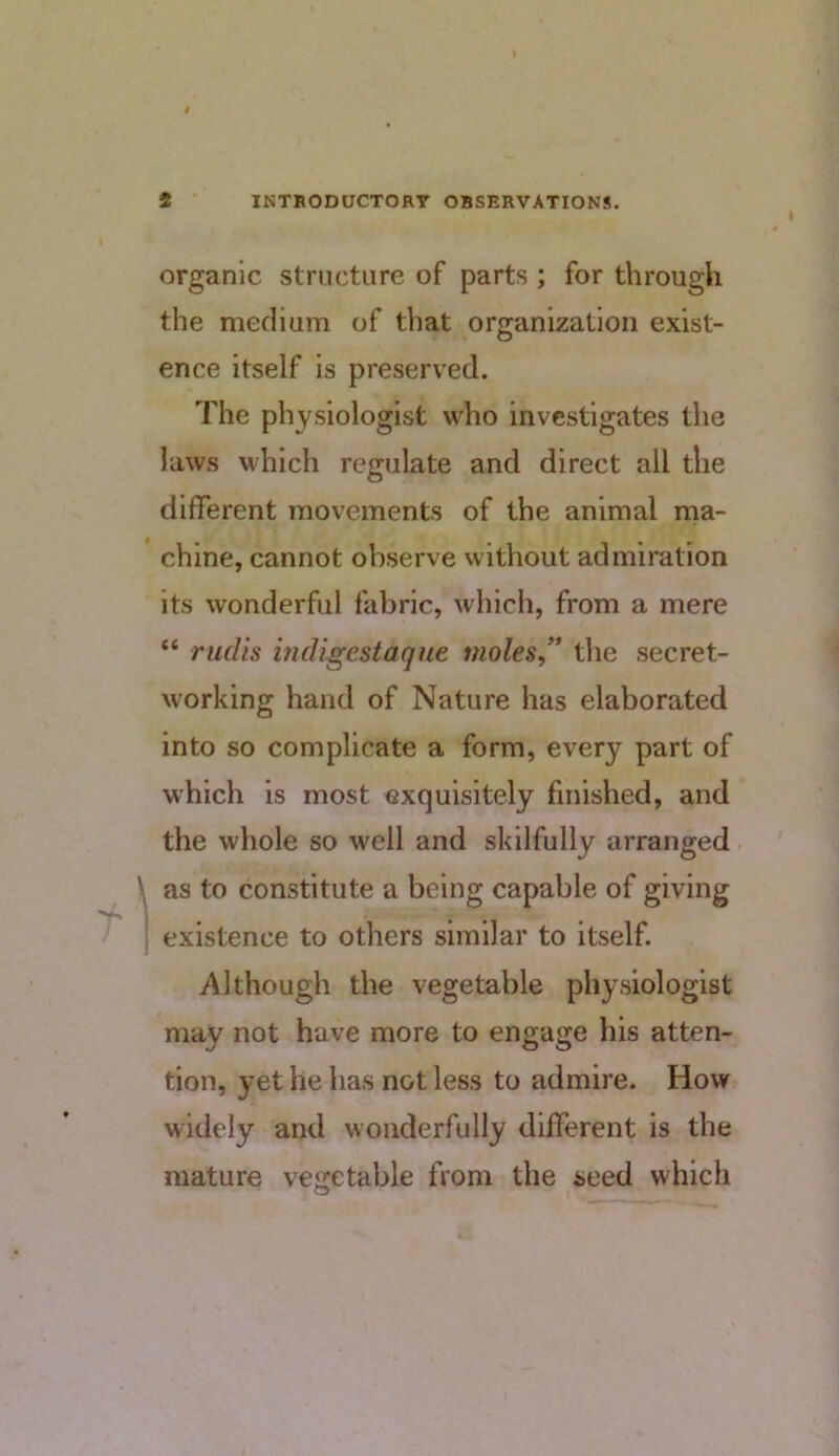 organic structure of parts ; for through the medium of that organization exist- ence itself is preserved. The physiologist who investigates the laws which regulate and direct all the different movements of the animal ma- chine, cannot observe without admiration its wonderful fabric, which, from a mere “ rudis indigestaqnt moles,’* the secret- working hand of Nature has elaborated into so complicate a form, every part of which is most exquisitely finished, and the whole so well and skilfully arranged. as to constitute a being capable of giving existence to others similar to itself. i^lthough the vegetable physiologist may not have more to engage his atten- tion, yet he has not less to admire. How widely and wonderfully different is the mature vegetable from the seed which