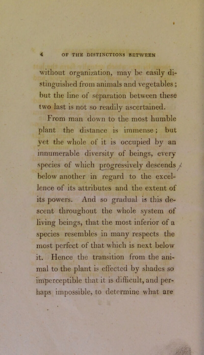 M'itbout organization, may be easily di- stinguished from animals and vegetables; but the line of separation between these two last is not so readily ascertained. From man down to the most humble plant the distance is immense; but yet the whole of it is occupied by an innumerable diversity of beings, every species of which progressively descends ^ below another in regard to the excel- lence of its attributes and the extent of its powers. And so gradual is this de- scent throughout the whole system of living beings, that the most inferior of a species resembles in many respects the most perfect of that which is next below it. Hence the transition from the ani- mal to the plant is effected by shades so imperceptible that it is difficult, and per- iiaps impossible, to determine what are