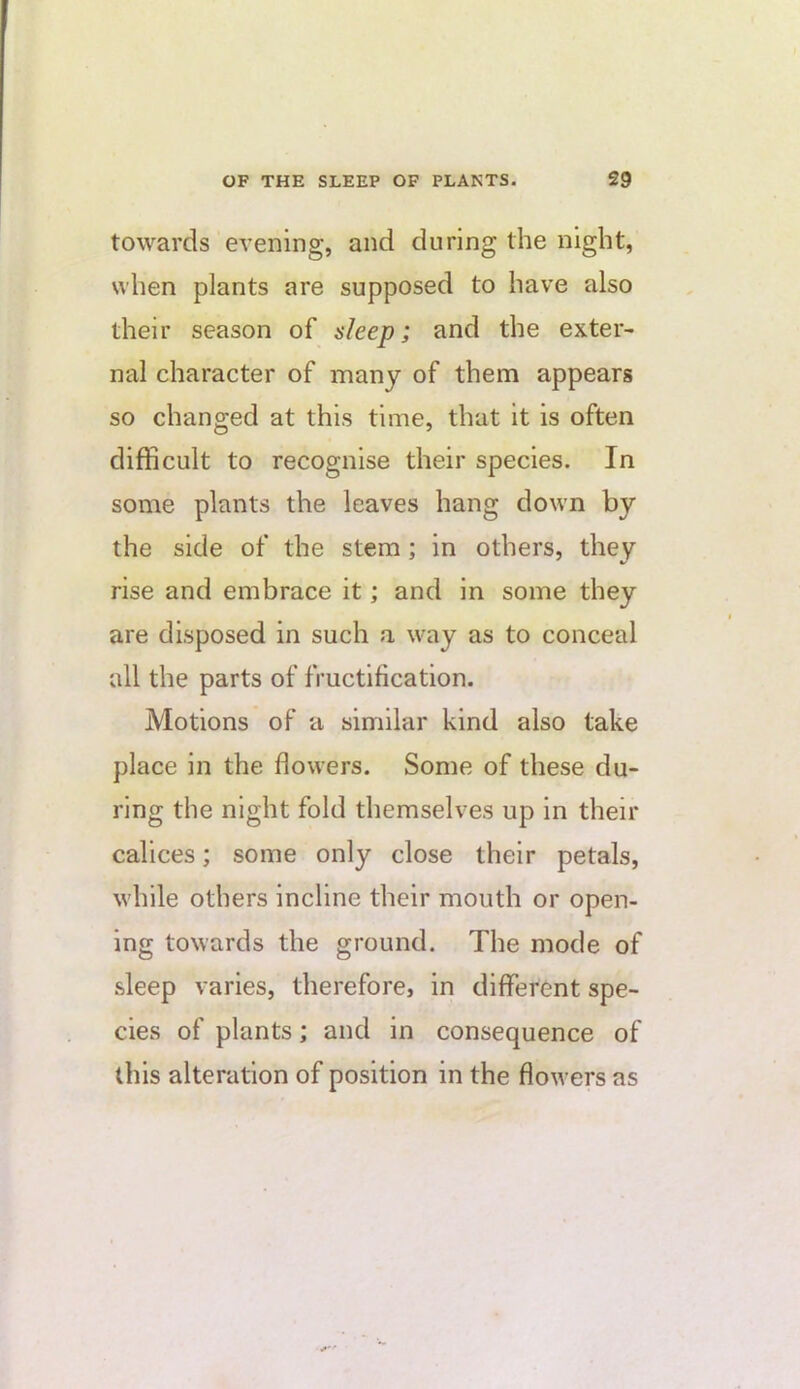 towards evening, and during the night, when plants are supposed to have also their season of sleep; and the exter- nal character of many of them appears so changed at this time, that it is often difficult to recognise their species. In some plants the leaves hang down by the side of the stem; in others, they rise and embrace it; and in some they are disposed in such a way as to conceal all the parts of fructification. Motions of a similar kind also take place in the flowers. Some of these du- ring the night fold themselves up in their calices; some only close their petals, while others incline their mouth or open- ing towards the ground. The mode of sleep varies, therefore, in different spe- cies of plants; and in consequence of this alteration of position in the flowers as