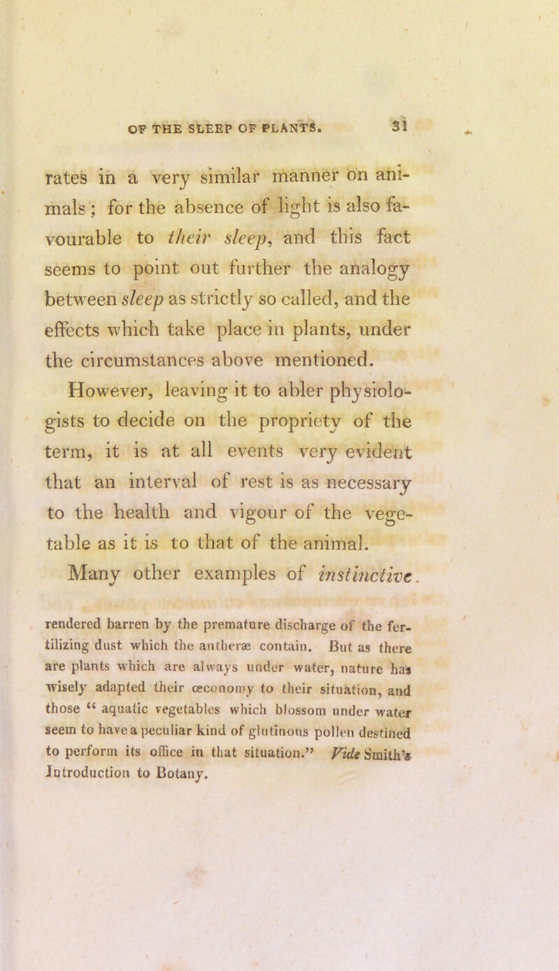 rates in a very similar manner ion ani- mals ; for the absence of light is also fa- vourable to theb' sleep, and this fact seems to point out further the analogy between sleep as strictly so called, and the effects which take place in plants, under the circumstances above mentioned. However, leaving it to abler physiolo- gists to decide on the propriety of the term, it is at all events very evident that an interval of rest is as necessary to the health and vigour of the vege- table as it is to that of the animal. Many other examples of instinctive. . rendered barren by the premature discharge of the fer- tilizing dust which the aiitlierae contain. But as there are plants which are always under water, nature ha* wisely adapted their ceconomy to their situation, and those “ aquatic vegetables which blossom under water seem to havea jwjculiar kind of glutinous pollen destined to perform its office in that situation.” Vide Smith’* Introduction to Botany.