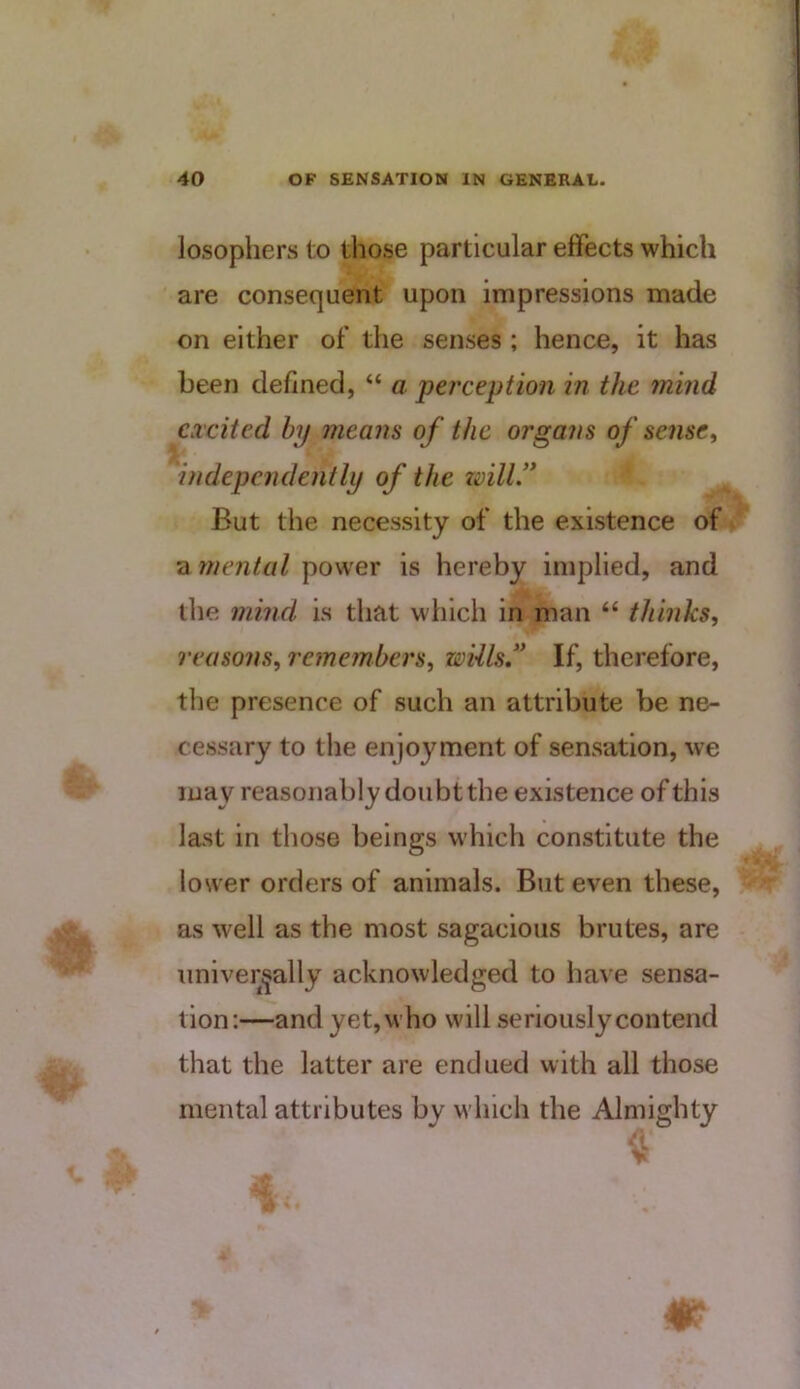 losopliers to those particular effects which are consequent upon impressions made on either of the senses ; hence, it has been defined, “ a perception in the mind excited by means of the organs of sense^ independently of the zmll” But the necessity of the existence of a tnental power is hereby implied, and the f?iind is that which in man “ thinks, reasons, remembers, wills,'* If, therefore, the presence of such an attribute be ne- cessary to the enjoyment of sensation, we may reasonably doubt the existence of this last in those beings which constitute the lower orders of animals. But even these, as well as the most sagacious brutes, are universally acknowledged to have sensa- tion:—and yet, who will seriously contend that the latter are endued with all those mental attributes by which the Almighty