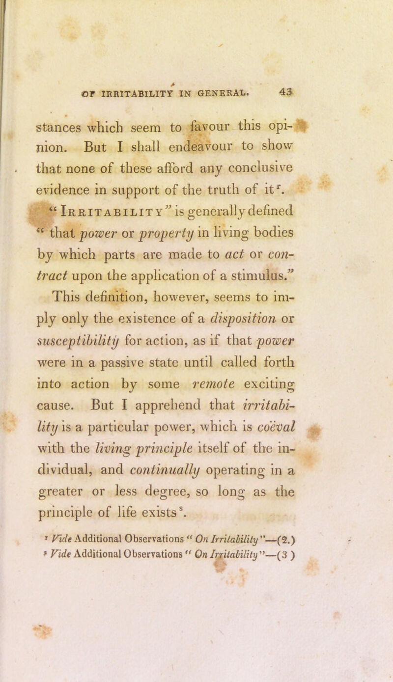 stances which seem to favour this opi-^ nion. But I shall endeavour to show that none of these afford any conclusive evidence in support of the truth of it^. “Irritability” is generally defined “ that power' or property in living bodies by which parts are made to act or con- tract upon the application of a stimulus.” This definition, however, seems to im- ply only the existence of a disposition or susceptibility for action, as if that power were in a passive state until called forth into action by some remote exciting cause. But I apprehend that irritabi- lity is a particular power, which is coeval with the living principle itself of the in- dividual, and continually operating in a greater or less degree, so long as the principle of life exists®. » Vide Additional Observations “ On Irrilahilily —(2.) * Vide Additional Observations  On Ir^italilUy'^—(3 )