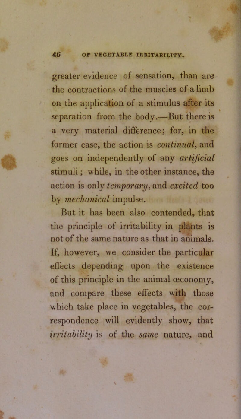 greater evidence of sensation, than are the contractions of the muscles of a limb on the application of a stimulus after its separation from the body.—But there is a very material difference; for, in the former case, the action is continual and goes on independently of any artificial stimuli; while, in the other instance, the action is only temporary^ and excited too by mechanical impulse. But it has been also contended, that the principle of irritability in plants is not of the same nature as that in animals. If, however, we consider the particular effects depending upon the existence of this principle in the animal oeconomy, and compare these effects with those which take place in vegetables, the cor- respondence will evidently show, that irritability is of the same nature, and