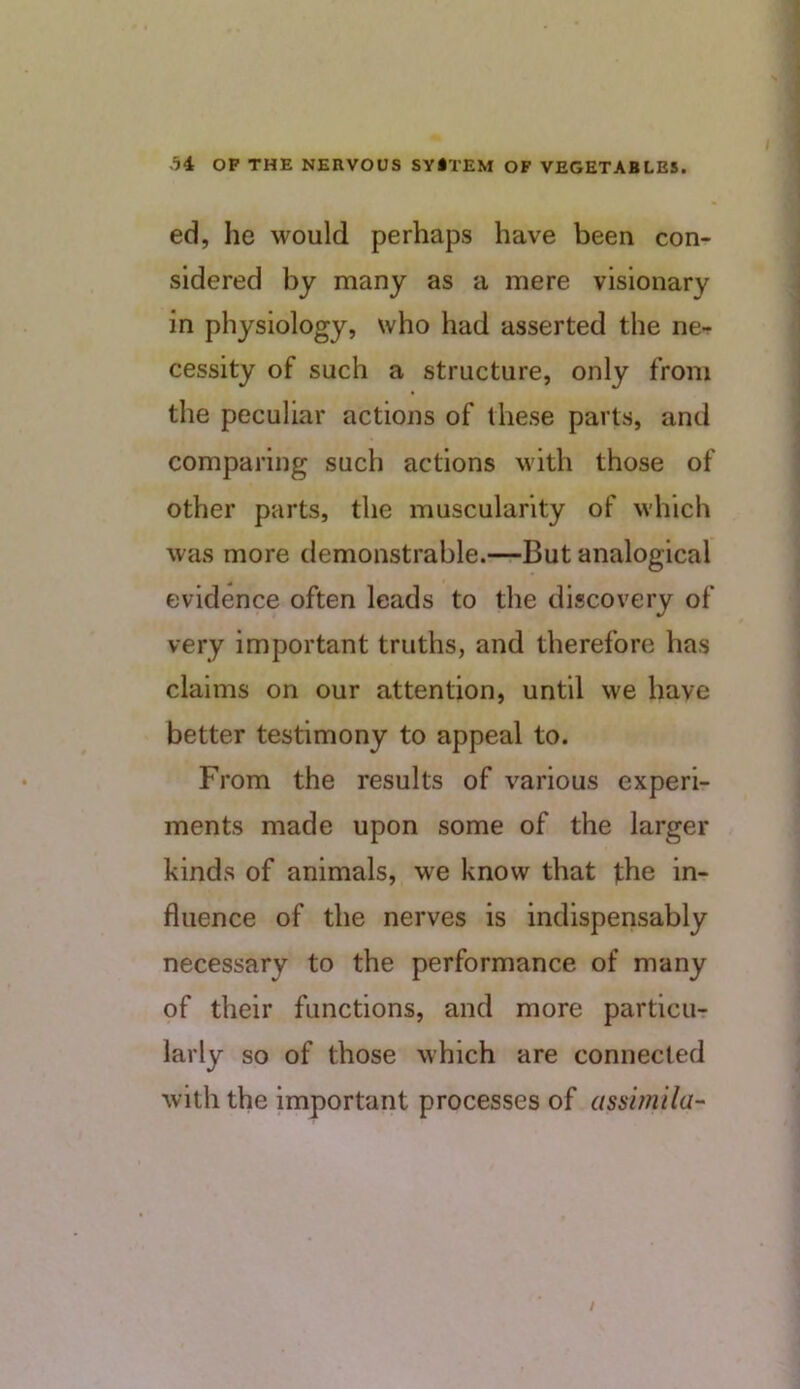 ed, he would perhaps have been con- sidered by many as a mere visionary in physiology, who had asserted the ne- cessity of such a structure, only from the peculiar actions of these parts, and comparing such actions with those of other parts, the muscularity of which was more demonstrable.—But analogical evidence often leads to the discovery of very important truths, and therefore has claims on our attention, until we have better testimony to appeal to. From the results of various experi- ments made upon some of the larger kinds of animals, we know that the in- fluence of the nerves is indispensably necessary to the performance of many of their functions, and more particu- larly so of those which are connected with the important processes of assimila- /