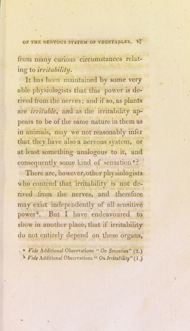 from many curious circumstances relat- ing to irritability. It has been maintained by some very able physiologists that this power is de- rived from the nerves; and if so, as plants are irritable, and as the irritability ap- pears to be of the same nature in them as in animals, may we not reasonably infer that they have also a nervous system, or at least something analogous to it, and consequently some kind of sensation*? There are, however, other physiologists ■who contend that irritability is not de- rived from the nerves, and therefore may exist independently of all sensitive powerBut I have endeavoured to show in another place, that if irritability do not entirely depend on these organs, » • Fide Additional ObserTations ” On Sensation (2.) Fide Additional Observations On Irritaliliiy'' (1