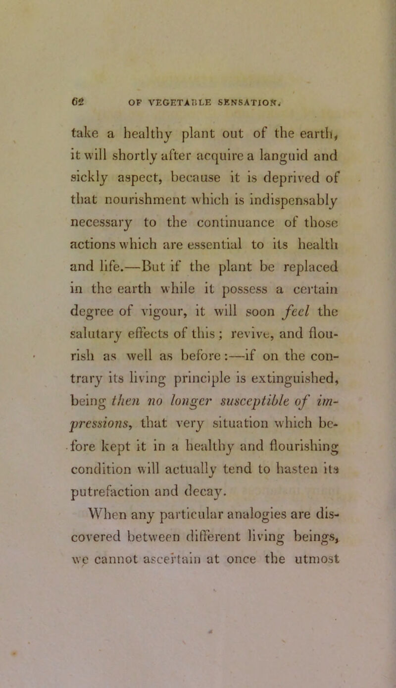 take a healthy plant out of the earth, it will shortly after acquire a languid and sickly aspect, because it is deprived of that nourishment which is indispensably necessary to the continuance of those actions which are essential to its health and life.—But if the plant be replaced in the earth while it possess a certain degree of vigour, it will soon feci the salutary effects of this ; revive, and flou- rish as well as before:—if on the con- trary its living principle is extinguished, being then no longer susceptible of im- pressions, that very situation which be- fore kept it in a healthy and flourishing condition will actually tend to hasten its putrefaction and decay. When any particular analogies are dis- covered between different living beings, \vc cannot ascertain at once the utmost