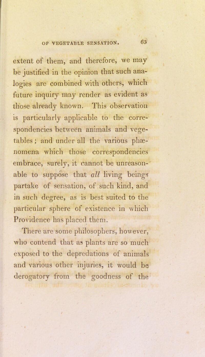 extent of them, and therefore, we may be justified in the opinion that such ana- logies are combined with others, which future inquiry may render as evident as / those already known. yThis observation is particularly applicable to the corre- spondencies between animals and vege- tables ; and under all the various phee- nomena which those correspondencies embrace, surely, it cannot be unreason-' able to suppose that all living beings partake of sensation, of, such kind, and in such degree, as is best suited to the particular sphere of existence in which Providence has placed them. There are some philosophers, however, who contend that as plants are so much exposed to the depredations of animals and various other injuries, it would be derogatory from the goodness of the