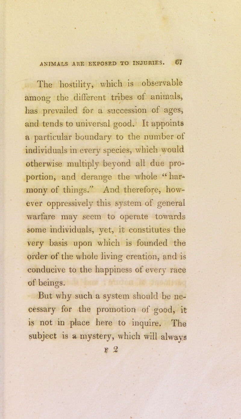 The hostility, which is observable amons: the clllTerent tribes of animals, has prevailed for a succession of ages, and tends to universal good. It appoints a particular boundary to the number of individuals in every species, which would otherwise multiply beyond all due pro- portion, and derange the whole “ har- mony of things.” And therefore, how- ever oppressively this system of general w'arfare may seem to operate tow^ards some individuals, yet, it constitutes the very basis upon which is founded the order of the whole living creation, and is conducive to the happiness of every race of beings. But why such a system should be ne- cessary for the promotion of good, it is not in place here to inquire. The subject is a mystery, which will always F 2