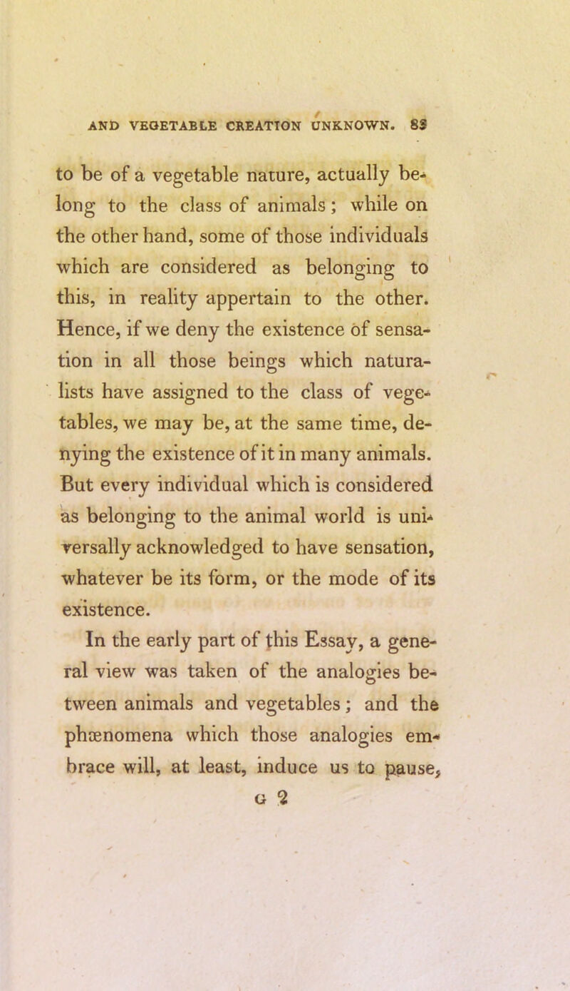 to be of a vegetable nature, actually be- long to the class of animals; while on the other hand, some of those individuals which are considered as belonging to this, in reality appertain to the other. Hence, if we deny the existence of sensa- tion in all those beings which natura- lists have assigned to the class of vege- tables, we may be, at the same time, de- nying the existence of it in many animals. But every individual which is considered as belonging to the animal world is uni- versally acknowledged to have sensation, whatever be its form, or the mode of its existence. In the early part of this Essay, a gene- ral view was taken of the analogies be- tween animals and vegetables; and the phaenomena which those analogies em- brace will, at least, induce us to pause, G 5