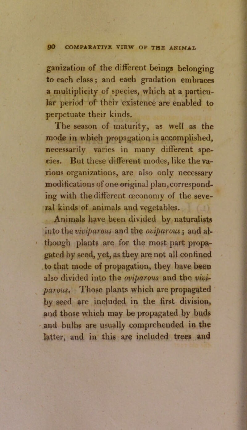 ganization of the different beings belonging to each class; and each gradation embraces a multiplicity of species, which at a particu- lar period of their existence are enabled to perpetuate their kinds. The season of maturity, as well as the mode in which propagation is accomplished, necessarily varies in many different spe- cies. But these different modes, like the va- rious organizations, are also only necessary modifications of one original ])1 an, correspond- ing with the different oeconomy of the seve- ral kinds of animals and vegetables. Animals have been divided by naturalists into the viviparoiu and the oviparous \ and al- ' tliough plants are for the most part propa- gated by seed, yet, as they are not all confined to that mode of propagation, they have been also divided into the oviparous and the vivi~ pa rous. Those plants which are propagated by seed are included in the first division, and those which may be propagated by buds and bulbs are usually comprehended in th? latter, and in this are included trees and