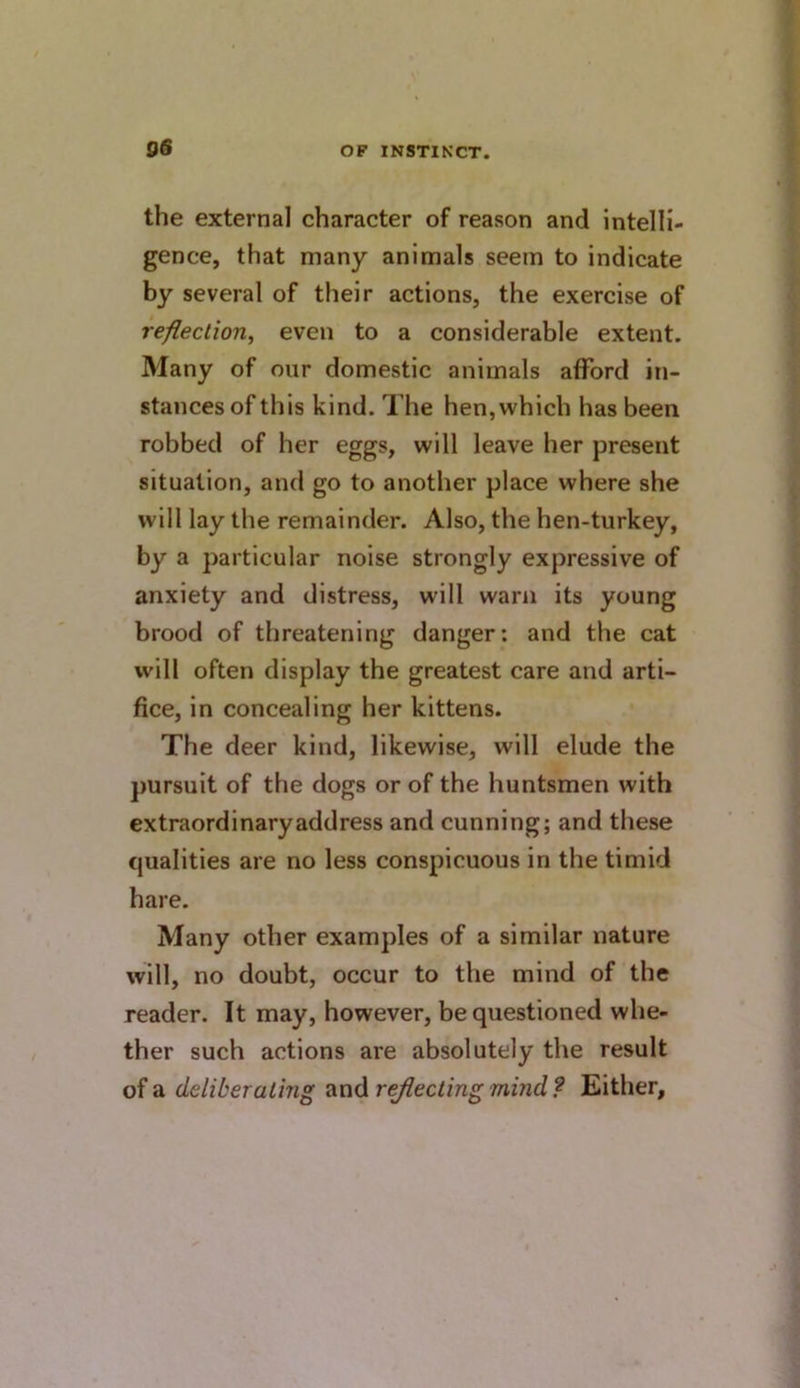 9S the external character of reason and intelli- gence, that many animals seem to indicate by several of their actions, the exercise of reflection^ even to a considerable extent. Many of our domestic animals afford in- stances of this kind. The hen, which has been robbed of her eggs, will leave her present situation, and go to another place where she will lay the remainder. Also, the hen-turkey, by a particular noise strongly expressive of anxiety and distress, will warn its young brood of threatening danger: and the cat will often display the greatest care and arti- fice, in concealing her kittens. The deer kind, likewise, will elude the pursuit of the dogs or of the huntsmen with extraordinaryaddress and cunning; and these qualities are no less conspicuous in the timid hare. Many other examples of a similar nature will, no doubt, occur to the mind of the reader. It may, however, be questioned whe- ther such actions are absolutely the result of a deliberating and rejiectingmind? Either,