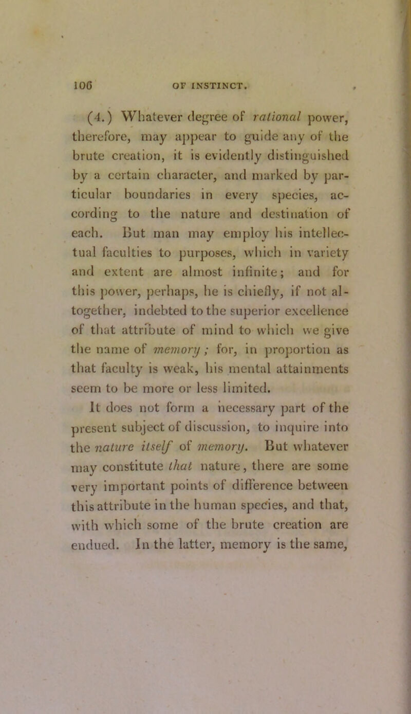 (4.) Whatever degree of rational power, therefore, may ajipear to guide any of the brute creation, it is evidently distinguished by a certain character, and marked by par- ticular boundaries in every species, ac- cording to the nature and destination of each. But man may employ liis intellec- tual faculties to purposes, which in variety and extent are almost infinite; and for this ])ower, perhaps, he is chiefly, if not al- together, indebted to the superior excellence of that aUrfbute of mind to which we give the name of memory ; for, in proportion as that faculty is weak, his mental attainments seem to be more or less limited. It does not form a necessary part of the present subject of discussion, to inquire into the nature itself of memory. But whatever may constitute that nature, there are some very important points of difference between this attribute in the human spedes, and that, with which some of the brute creation are endued. In the latter, memory is the same.