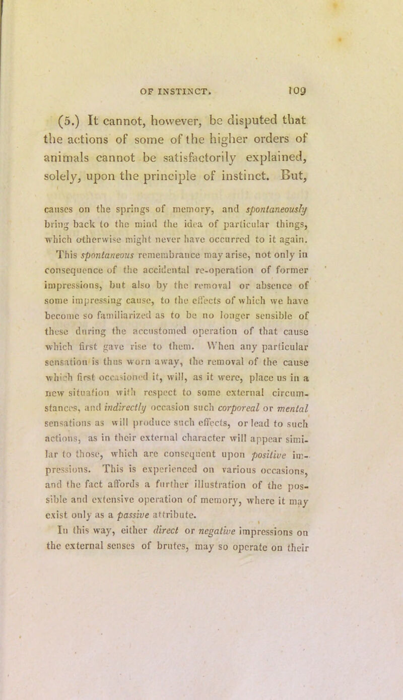 (5.) It cannot, however, be disputed that the actions of some of the higher orders of animals cannot be satisfactorily explained, solely, upon the principle of instinct. But, causes on the springs of memory, and spontaneously bring back to the mind the idea of particular things, Tvhich otherwise might never have occurred to it again. This spontaneous remembrance may arise, not only in consequence of the accidental re-operation of former < impressions, but also by the removal or absence of some impressing cause, to the effects of which we have become so familiarized as to be no longer sensible of these during the accustomed operation of that cause ■which first gave rise to them. When any particular sensation is thus worn away, the removal of the cause which first occasioned it, will, as it were, place us in a new situation with respect to some external circum- stances, and indirectly occasion such corporeal or mental sensations as will jjroducc such effects, or lead to such actions, as in their external character will appear simi- lar to those, which are consequent upon positive im- pressions. This is experienced on various occasions and the fact affords a further illustration of the pos- sible and extensive operation of memory, where it may exist only as a passive attribute. In this way, either direct or negative impressions on the external senses of brutes, may so operate on their