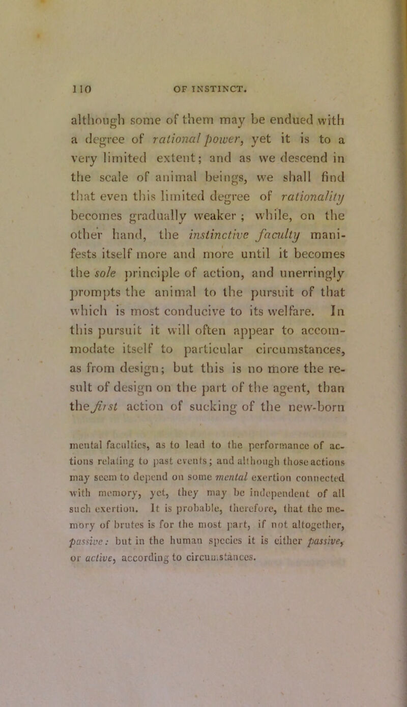 although some of them may be endued with a degree of rational power, yet it is to a very limited extent; and as we descend in the scale of animal beings, we shall find that even this limited degree of rationality becomes gradually weaker ; while, on the other hand, the instinctive faadty mani- fests itself more and more until it becomes the sole jirinciple of action, and unerringly jirompts the animal to the pursuit of that which is most conducive to its welfare. In this pursuit it will often appear to accom- modate itself to particular circumstances, as from design; but this is no more the re- sult of design on the part of the agent, than theJiist action of sucking of the new-born mental faculties, as to lead to (he performance of ac- tions relating to past events; and allhoiigli those actions may seem to depend on some mental exertion connected with memory, yet, they may be independent of all such exertion. It is probable, therefore, that the me- mory of brutes is for the most jiai t, if not altogether, passive: but in the human species it is either passive, or active, according to circuu.stances.