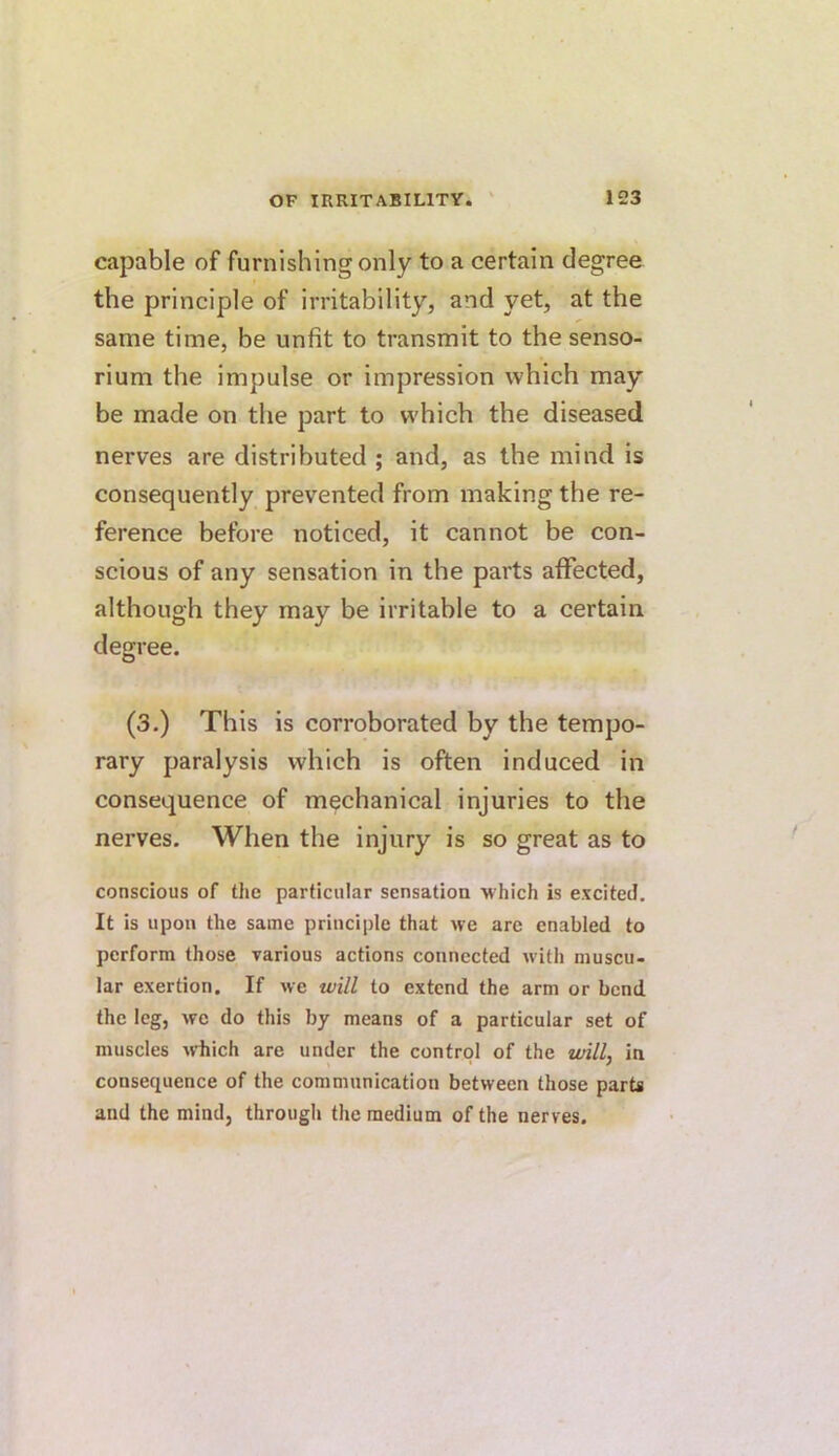 capable of furnishing only to a certain degree the principle of irritability, and yet, at the same time, be unfit to transmit to the senso- rium the impulse or impression which may be made on the part to which the diseased nerves are distributed ; and, as the mind is consequently prevented from making the re- ference before noticed, it cannot be con- scious of any sensation in the parts aflTected, although they may be irritable to a certain degree. (3.) This is corroborated by the tempo- rary paralysis which is often induced in consequence of mechanical injuries to the nerves. When the injury is so great as to conscious of the particular sensation which is excited. It is upon the same principle that we are enabled to perform those various actions connected with muscu- lar exertion. If we will to extend the arm or bend the leg, we do this by means of a particular set of muscles ^vhich are under the control of the willy in consequence of the communication between those parts and the mind, through the medium of the nerves.