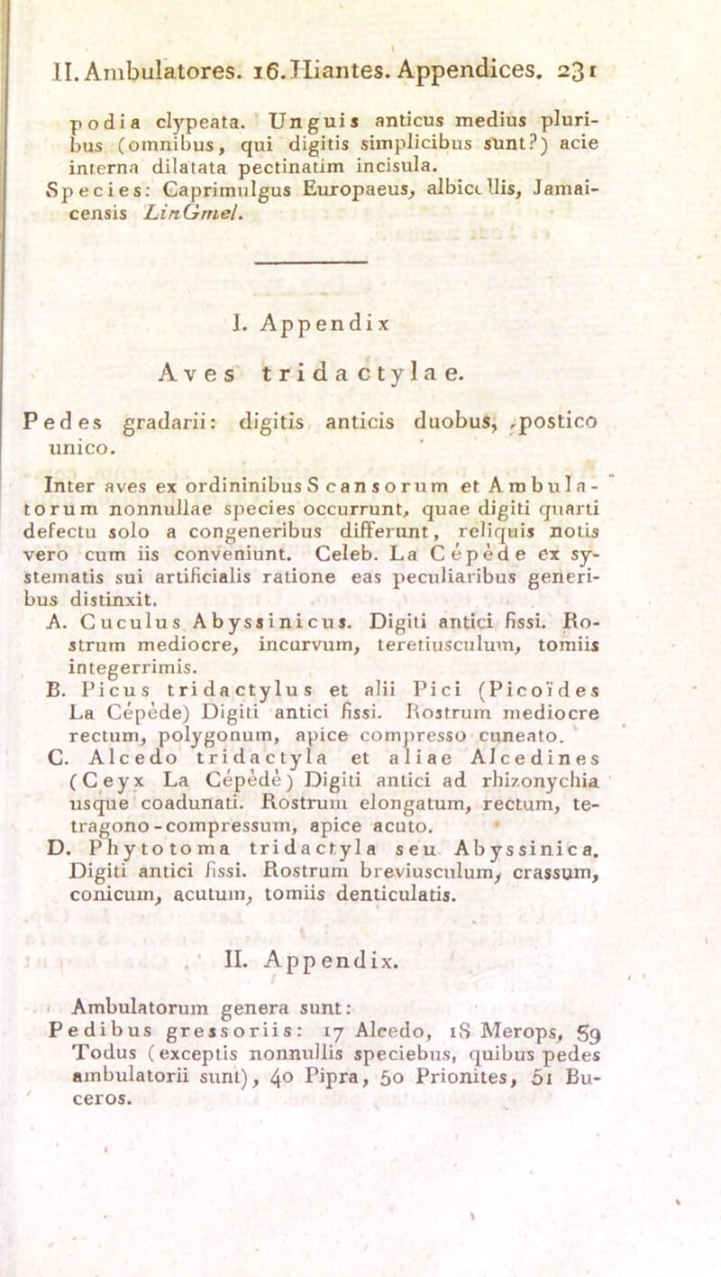 podia clypeata. Unguis anticus medius pluri- bus (omnibus, qui digitis simplicibus sunt?) acie interna dilatata pectinatim incisula. Species: Gaprimulgus Europaeus, albictllis, Jamai- censis LinGrnel. I. Appendix Aves tridactyla e. Pedes gradarii: digitis anticis duobus, ,postico unico. Inter aves ex ordininibus S cansorum etAmbula- torum nonnullae species occurrunt, quae digiti quarti defectu solo a congeneribus differunt, reliquis notis vero cum iis conveniunt. Celeb. La Cepede ex sy- stematis sui artificialis ratione eas peculiaribus generi- bus distinxit. A. Cuculus Abyssinicus. Digiti antici fissi. Ro- struin mediocre, incurvum, teretiusculuvn, tomiis integerrimis. B. I’icus tridactylus et alii Pici (Picoides La Cepede) Digiti antici fissi. Rostrum mediocre rectum, polygonum, apice compresso cuneato. C. Alcedo tridactyla et aliae Alcedines (Ceyx La Cepede) Digiti antici ad rhizonychia usque coadunati. Rostrum elongatum, rectum, te- tragono-compressum, apice acuto. D. Phytotoma tridactyla seu Abyssinica. Digiti antici fissi. Rostrum breviusculum, crassum, conicum, acutum, tomiis denticulatis. II. Appendix. Ambulatorum genera sunt: Pedibus gressoriis: 17 Alcedo, 18 Merops, S9 Todus (exceptis nonnullis speciebus, quibus pedes ambulatorii sunt), 4° Pipra, 50 Prionites, 5x Bu- ceros. \