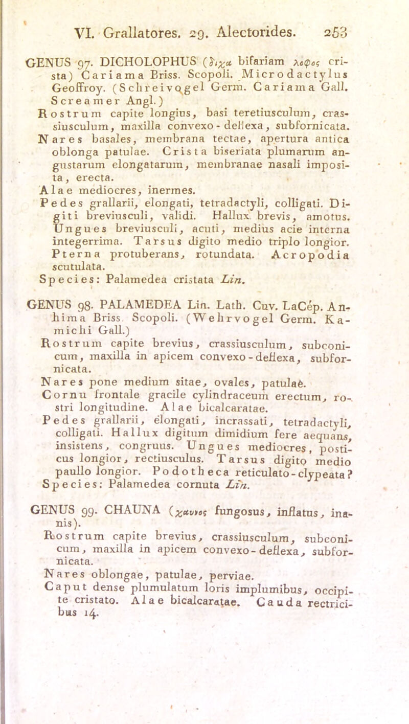 VI. Grallatores. 29. Alectorides. 253 GENUS 97. DICHOLOPHUS bifariam xecp,cri- sta) Cariama Briss. Scopoii. Microdactylus Geoffroy. (S clirei vc^gel Germ. Cariama Gail. Screamer Angl.) Rostrum capite longius, basi teretiusculum, cras« siusculum, maxilla convexo - deliexa, subfornicata. Nares basales, membrana tectae, apertura antica oblonga patulae. Crista biseriata plumarom an- gustarum elongatarum, membranae nasali imposi- ta, erecta. Alae mediocres, inermes. Pedes grallarii, elongati, tetradactyli, colligati. Di- giti breviusculi, validi. Hallux brevis, amotus. Ungues breviusculi, acuti, medius acie interna integerrima. Tarsus digito medio triplo longior. Pt er na protuberans, rotundata. Acropodia scutulata. Species: Palamedea cristata Lin. GENUS 98- PALAMEDEA Lin. Lath. Cuv. LaCep. An- hima Briss Scopoii. (Wehrvogel Germ. Ka- miclii Gail.) Ro strum capite brevius, crassiusculum, subconi- cum, maxilla in apicem convexo - deliexa, subfor- nicata. Nares pone medium sitae, ovales, patulafe. Cornu frontale gracile cylindraceum erectum, ro- stri longitudine. Alae bicalcaratae. Pedes grallarii, elongati, incrassati, tetradactyli, colligati. Hallux digitum dimidium fere aequäns, insistens, congruus. Ungues mediocres, posti- cus longior, rectiusculus. Tarsus digito medio paullo longior. Podotheca reticulato-clypeata? Species; Palamedea cornuta Lin. GENUS 99. CHAUNA (Raunet fungosus, inflatus, ina- nis). Rio st rum capite brevius, crassiusculum, subconi- cum, maxilla in apicem convexo-deliexa, subfor- nicata. Nares oblongae, patulae, perviae. Caput dense plumulatum loris implumibus, occipi- te cristato. Alae bicalcaratae. Cauda rectrici- bus 14.