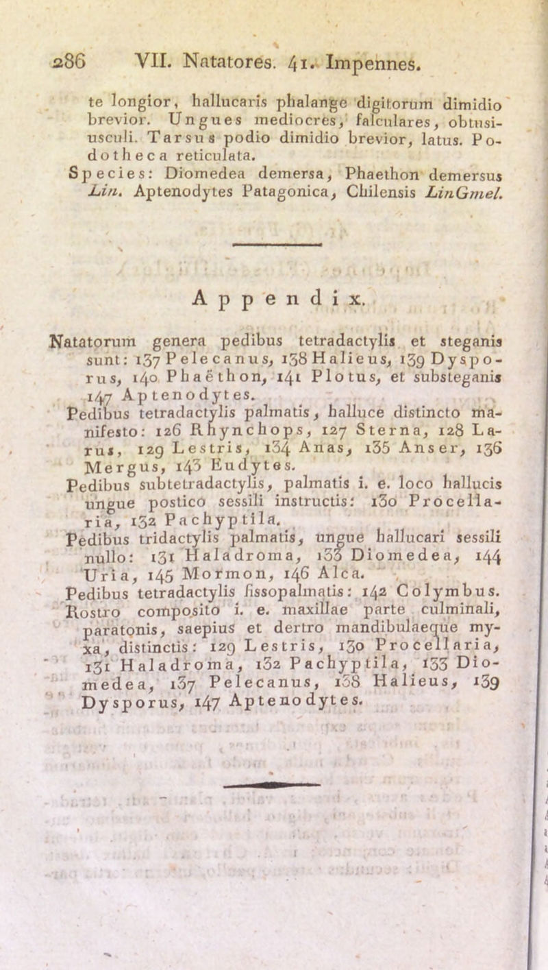 te longior, hallucaris phalange digitorum dimidio brevior. Ungues mediocres, falculares, obtusi- usculi. Tarsus podio dimidio brevior, latus. Po- dotheca reticulata. Species: Diomedea demersa, Phaethon demersus Lin. Aptenodytes Patagonica, Cbilensis LinGmel. Natatorum genera pedibus tetradactylis et steganis sunt: 157 Pelecanus, i58Halieus, i3gDyspo- rus, 14° Phaethon, 14t Plotus, et substeganis 147 Aptenodytes. Pedibus tetradactylis palrnatis, halluce distincto ma- nifesto: 126 Rhynchops, 127 Sterna, 128 La- rui, 12g Lestris, i34 Anas, i35 Anser, 136 Mergus, 143 Eudytes. Pedibus subteLradactylis, palrnatis i. e. loco liallucis ungue postico sessili instructis: i3o Procella- ria, 152 Pachyp tila. nullo: i3l Haladroi , iomedea, 144 Uria, 145 Mormon, 146 Alca. Pedibus tetradactylis Jissopahnatis: 142 Colymbus. llostxo composilo i. e. maxillae parte culminali, paratonis, saepius et dertro mandibulaeque my- xa, distinctis: 12g Lestris, 130 Procellaria, 131 Haladroma, 182 Pachyptila, 153 Dio- medea, i3y Pelecanus, i58 Halieus, 139 Dysp orus, i47 Aptenodytes. Appendix. Pedibus tridactylis palm hallucarl sessili S H