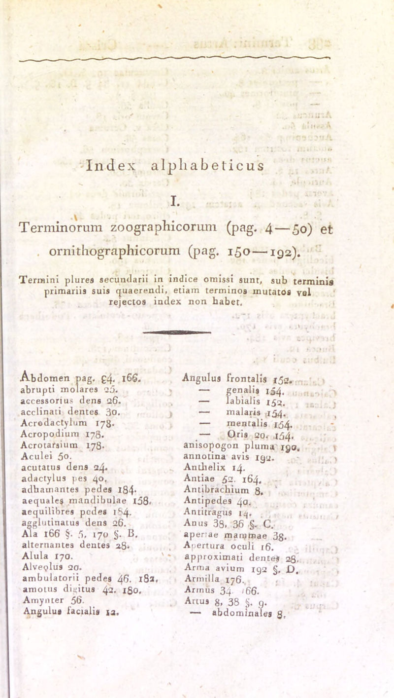 Index alpliabeticus * .* - - i it* ft?. A Q?j?rjA i. Terminorum zoographicorum (pag. 4 — 50) et ornithographicorum (pag. 150 —192). Termini plures secundarii in indice omissi sunt, sub terminia primariis suis quaerendi, etiam terminos mutatos vel rejectos index non habet. Abdomen pag. £4- l66. abrupti molares 20. accessorius dens 26. acclinati dente6 3o. Acrodactylum 178. Acropodium 178. Acrotarsium 178. Aculei 5o- acutatus dens 24» adactylus pe9 40, adhamantes pedes 184- aequale$ mandibulae x58> aequilibres pedes 184. agglutinatu9 dens 26. Ala 166 §• 5, 170 §. B. alternantes dentes 28* Alula 170. Alve<?lus 20. ambulatorii pedes 46. 182. amotus diiiitus 42. 180, Amynter 56. Angulu» iacialis ja. - Angulu9 frontalis 152. — genalis 154. — labialis 152. — malaris ,154. — mentalis 154. — Oris 20. J54. anisojiogon pluma xgo. annotina avis 192. Anthelix 14. Antiae 52. 164, Antibrachium 8. Antipedes 40. Antitragu9 »4. Anus 33. 36 §. C. aperiae manjtoae 3g. Anertura oculi 16. approximati denteS 28 Arma avium 192 §. D. Armilla 176., Armüs 3q 166. Artus 8, 38 §. q. — abdominales 8. r.: . ..) : ij ■ j ’.lh..) / ,. ) :>m# j