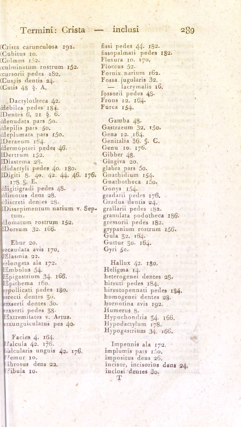 Termini: Crista 1 ' (Crista carunculosa 192. i.Cübitus 10. iCulmen 102. cculminatum rostrum 152. ccursorii pedes 182, tCuspis dentis 24. (.Cutis 48 §. A. Dactylotheca 42. dcläbiles pedes i84- IDentes 6, 21 §. 6. lidenudata pars fjo. ildepilis pars 50. dtleplumata pars i5o. LDeraeum 164. ddermopteri pedes 46- IDertrum 152. EDiastema 28- ddidactyli pedes 4°- 180. IDigiti 8- 4«. 42. 44- .46* r76* 178 §. E. ddigitigradi pedes 48. (klimotus dens 28. ildiscreti dem es 28- IDissepimentum narium v. Sep. tum. diomatum rostrum 153, LDorsum 32. 166. Ebur 20. cecaudata avis 170. EEIasmia 22. fslongata ala 172. ESmbolus 54- ESpigastrium 34. 166, Eipnhema ifio. ppollicati pedes igo. ?srecti deines 5(». rtxserti dentes 3o. rxserti pedes 38- EExtremitates v. Artus, esxunguiculatus pes 42* Facies 4- J64* Ealcula 42- 176. aalcutaris unguis 42. 176, •7ernur 10. ibrosus dens 22. Eibula io. 28 9 fissi pedes 44 iS2- fissopalmati pedes 182. Flexura 10. 170. Floccus 52. Fornix narium 162. Fossa jugularis 32. — lacrymalis lö, fossorii pedes 4S- Frons iq. 164* Furca 154. Gamba 48* Gastraeum 32. t5o. Gena 12. 164. Genitalia 36. §. C. Genu 10. 176. Gibber 48- Gingiva 20. glabra pars 5o. Gnathidium 154» Gnatliotheca i3o. Gonys 1.54- gradarii pedes 176, Gradus dentis 24. grallarii pedes 182. granulata podotheca 186. gressorii pedes 182. grypanium rostrum 156. Gula 32. 164- Guttur 50. 164. Gyri 50. . > Hallux 42. 180. Heligma 14. heterogenei dentes 28. hirsuti pedes 184. birsutopennati pedes 184- homogenei dentes 2§. bornotina avis ig2. Humerus 8- Hypocliondria 34. 166. Hypodactylum 178. Hypogastrium 34. 166. ,.0 Impennis ala 172, implumis pars i5o. impositus dens 26, incisor, incisorius dens 24, inclasi dentes 3o. T inclasi / ' /