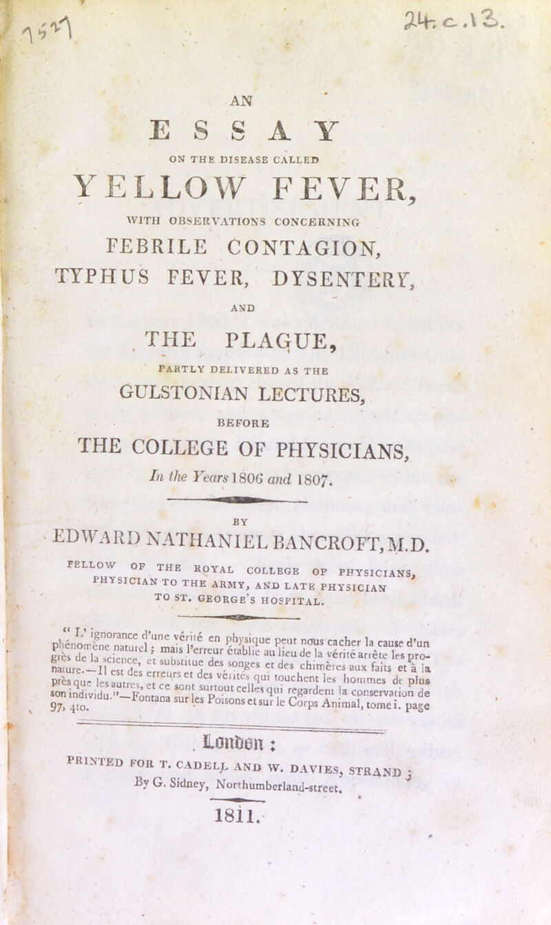 3-4. AN ESSAY ON THE DISEASE CALLED YELLOW FEVER, WITH OBSEUVATIONS CONCERNING FEBRILE CONTAGION, TYPHUS FEVER, DYSENTERY, AND , THE PLAGUE, PARTLY DELIVERED AS THE GULSTONIAN LECTURES, BEFORE THE COLLEGE OF PHYSICIANS, In the Years 180G and 1807. BY EDWARD NATHANIEL BANCROFT,M.D. FELLOW OF THE ROYAL COLLEGE OF PHYSICIANS, physician TO THE ARMY, AND LATE PHYSICIAN TO ST. George’s hospital. plienLfne naturel “ malf 1 peut nous cacher la cause d’un £cs dcTscien^ 'r r r la veritearrete lespro- namre!^-!! es de’s ^ rt 1“. « des chin,e,es aux fails et k ia prcsque lesauircs les hommes d( plus son individu.”—Fontana sur lerPoisons conservation de 97.410. °'*°nsctsur Ic Corps Animal, tomei. page . Lontion: printed for T. CADELL and W. DAVIES, STRAND J By G. Sidney, Northumberland-street. i8ii.