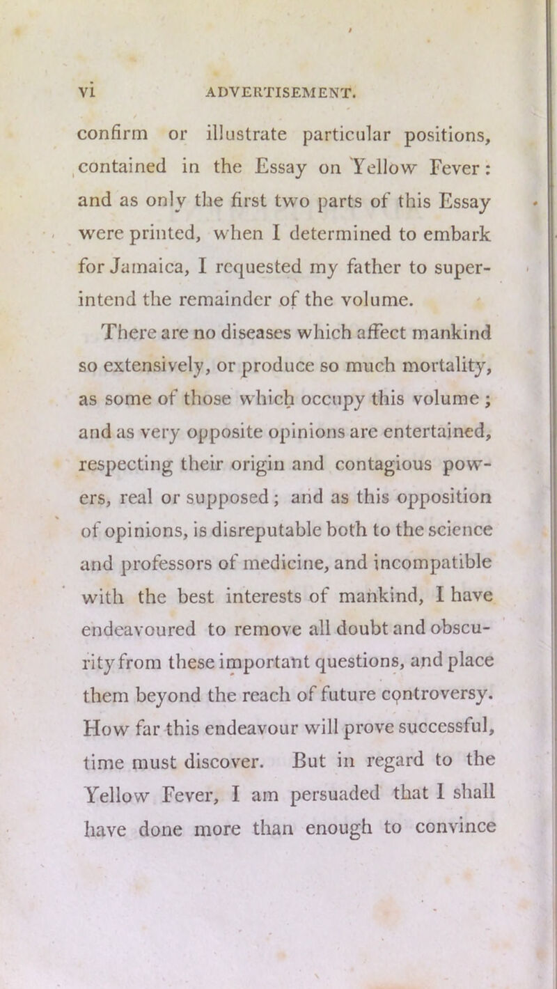 confirm or illustrate particular positions, ,contained in the Essay on Yellow Fever: and as only the first two parts of this Essay were printed, when I determined to embark for Jamaica, I requested my father to super- intend the remainder of the volume. There are no diseases which affect mankind so extensively, or produce so much mortality, as some of those which occupy this volume ; and as very opposite opinions are entertained, respecting their origin and contagious pow- ers, real or supposed; arid as this opposition of opinions, is disreputable both to the science and professors of medicine, and incompatible with the best interests of mankind, I have endeavoured to remove all doubt and obscu- rity from these important questions, and place them beyond the reach of future epntroversy. How far this endeavour will prove successful, time must discover. But in regard to the Yellow Fever, I am persuaded that 1 shall have done more than enough to convince