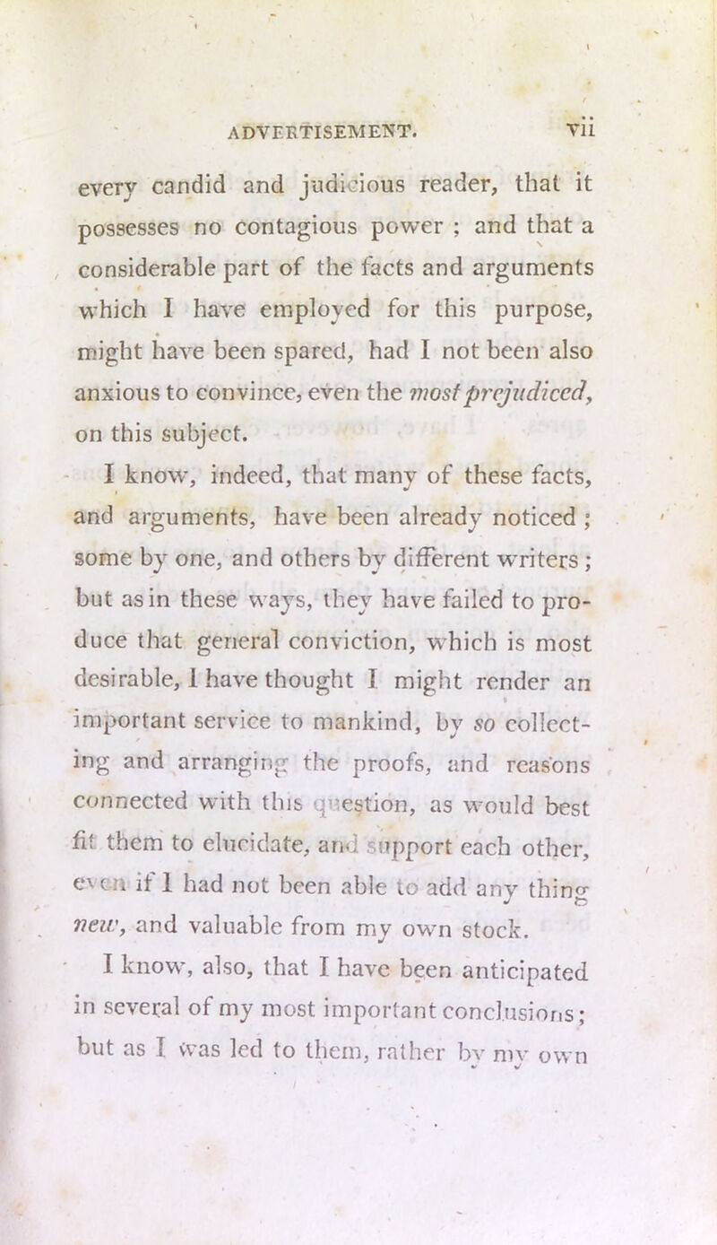 every candid and judicious reader, that it possesses no contagious power ; and that a considerable part of the facts and arguments which 1 have employed for this purpose, might have been spared, had I not been also anxious to convince, even the most prejudicedy on this subject. I know, indeed, that many of these facts, and arguments, have been already noticed ; some by one, and others by different writers ; but as in these ways, they have failed to pro- duce that general conviction, W’hich is most desirable, 1 have thought I might render an I important service to mankind, bv so collect- ing and arranging the proofs, and reasons connected with this question, as would best fit them to elucidate, and support each other, e\ cn it 1 had not been able to add anv thin^' t? neiVy and valuable from my own stock. I know*, also, that I have been anticipated in several of my most important conclusions; but as I was led to them, rather bv niv own
