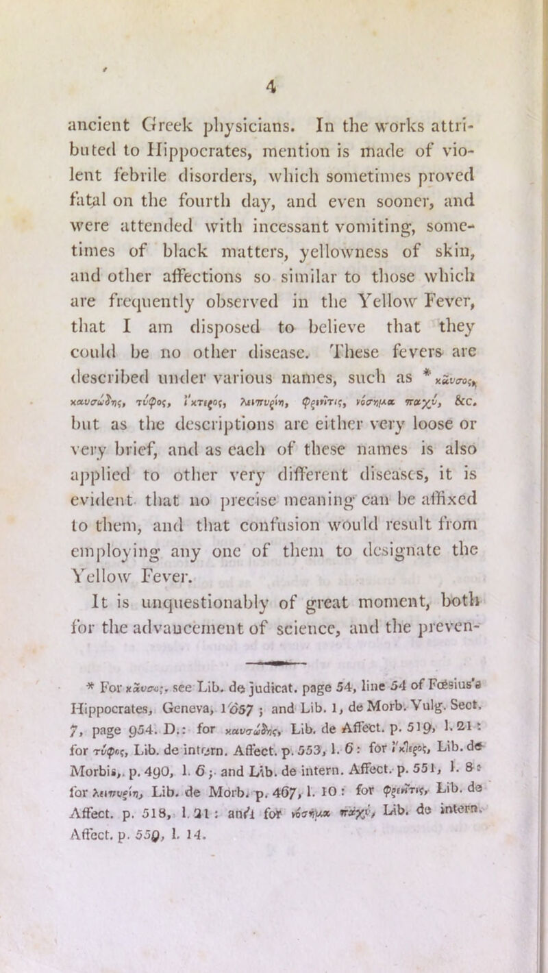ancient Greek physicians. In the works attri- buted to Hippocrates, mention is made of vio- lent febrile disorders, which sometimes proved fat;il on the fourth day, and even sooner, and were attended with incessant vomiting, some- times of black matters, yellowness of skin, and other aifections so similar to those which are frequently observed in the Yellow Fever, that I am disposed to believe that they could be no other disease. These fevers are described uiuler various names, such as xavau^Tif, 7v^oi, l'xTi(0(f ^i»7rygt>), nvirif/.ct irctyi, &C. but as the descriptions are either very loose or very brief, and as each of these names is also applied to other very different diseases, it is evident that no precise meaning can be affixed to them, and that confusion would result from employing any one of them to designate the Yellow Fever. It is unquestionably of great moment, lx)th for the advancement of science, and the preven- * For xSi/ovj;, see Lib. do judicat. page 54, line 54 of FeSsius'a Hippocrates, Geneva, l'o57 5 L deMorb. Vulg. Sect, 7t Lib, de Affect, p. 519> • for Lib. de intorn, Aftect. p. 553,1, 6: for I'xJtfoi;, Lib.de- Morbis,. p, 4y0, 1. 6 ;• and Lib. de intern. Affect,-p. 551, 1. for XniTuf ij). Lib. de Mdrb, p, 4()7, 1. 10: for ipjfwr*?. Lib. da Affect, p. 518,1 1.31: ant'l for nxyi't Li^« intern.- Aftcct. p. 55Q, 1. 1-1.