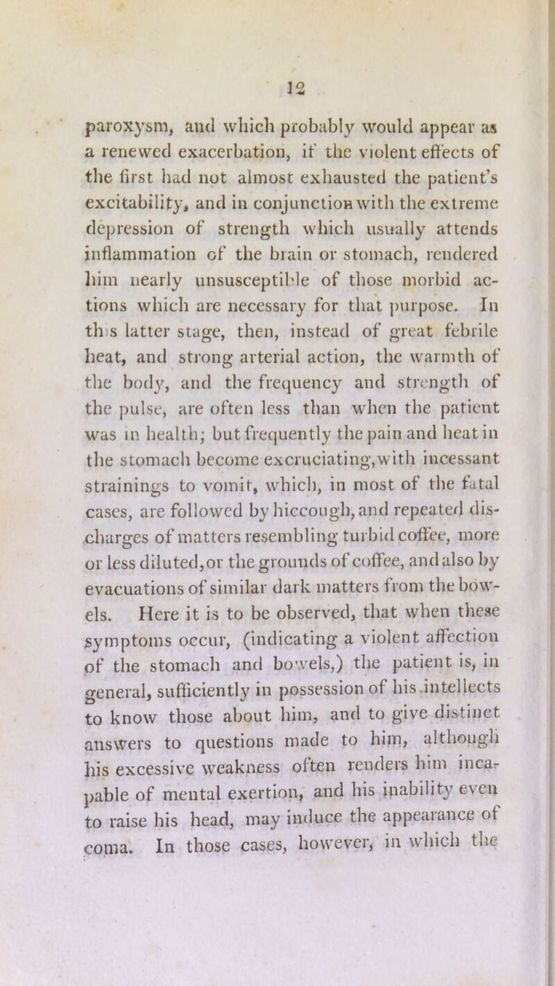 paroxysm, and which probably would appear as a renewed exacerbation, it' the violent effects of the first bad not almost exhausted the patient’s excitability, and in conjunction with the extreme depression of strength which usually attends inflammation of the brain or stomach, rendered liim nearly unsusceptible of those morbid ac- tions which are necessary for that purpose. In this latter stage, then, instead of great febrile heat, and strong arterial action, the warmth of the bod}^, and the frequency and strength of the pulse, are often less than when the patient was in health; but frequently the pain and heat in the stomach become excruciating,with incessant strainings to vomit, which, in most of the fatal cases, are followed by hiccough, and repeaterl dis- charges of matters resembling turbid coffee, more or less diluted,or the grounds of coffee, and also by evacuations of similar dark matters from the bow- els. Here it is to be observed, that when these symptoms occur, (indicating a violent aflection of the stomach and bowels,) the patient is, in general, sufficiently in possession of his.intellects to know those about him, and to give distinct answers to questions made to him, although his excessive weakness often renders him incar pable of mental exertion, and his inability even to raise his head, may induce the appealance of coma. In those cases, however, in which the