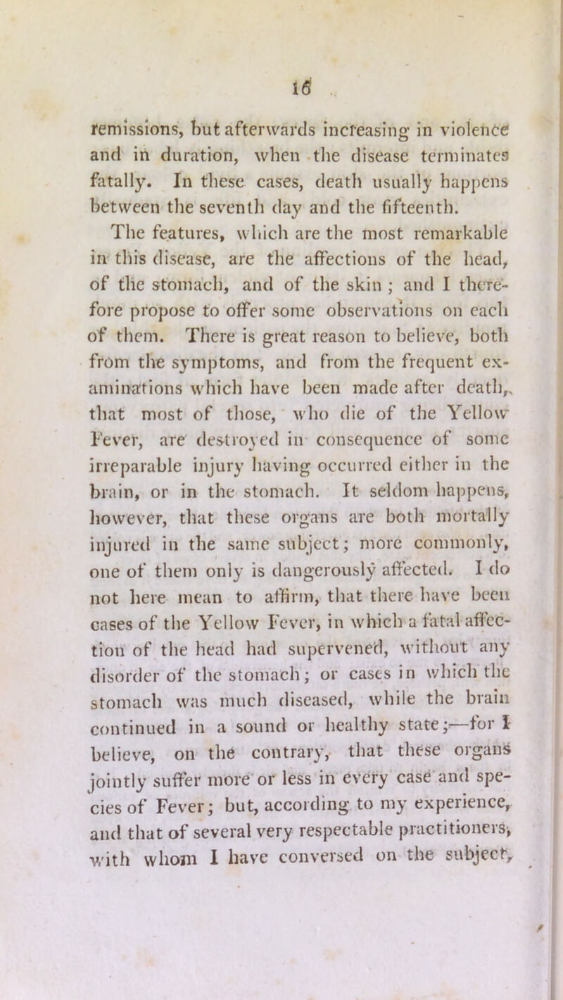 i6i . 1‘emisslons, but afterwards increasing in violenec and in duration, when .the disease terminates fatally. In these cases, death usually happens . between the seventh day and the fifteenth. The features, which are the most remarkable in tins disease, are the affections of the head, of the stomach, and of the skin ; and I there- fore propose to offer some observations on each of them. There is great reason to believe, both from the symptoms, and from the frequent ex- aminations which have been made after death,, that most of those,' who die of the Yellow lever, are destroyed in- consequence of some irreparable injury having occurred either in the brain, or in the stomach. It seldom happens, liowever, that these organs are both mortally injured in the same subject; more commonly, one of them only is dangerously affected. I do not liere mean to affirm, that there have been cases of the Yellow Fever, in which a fatal affec- tion of the head had supervened, without any disorder of the stomach; or cases in which the stomach was much diseased, while the brain continued in a sound or healthy state —tor I believe, oiv the contrary, that these organs jointly suffer more'or less in every case and spe- cies of Fever; but, according to my experience, and that of several very respectable practitioners^