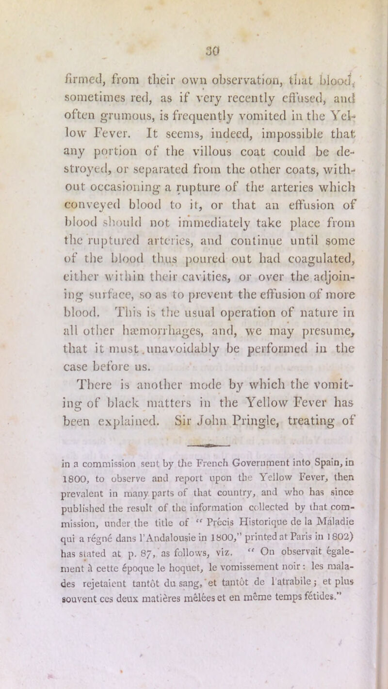 firmec], from their own observation, tlial bIooJ<' sometimes red, as if very recently eflused, and often grumoiis, is frequently vomited in the Yel-; low Fever. It seems, indeed, impossible that any portion of the villous coat could be de- stroyed, or separated from the other coats, with- out occasioning a rupture of the arteries which conveyed blood to it, or that an effusion of blood should not immediately take place from the ruptured arteries, and continue until some of the blood thus poured out had coagulated, either within their cavities, or over the adjoin- ing surface, so as to prevent the effusion of more blood. This is the usual operation of nature in all other hEemorrhages, and, we may presume, 3 that it must .unavoidably be performed in the | case before us. I There is another mode by which the vomit- I ins: of black matters in the Yellow Fever has I ^ - . . . , !» been explained. Sir John Pringle, treating of J in a commission sent by tlie French Government into Spain, in 1800, to observe and report upon the Yellow Fever, then prevalent in many parts of that country, and who has since published the result of the information collected by that com- mission, under the title of “ Precis Historique de la Maladie qui a regne dans I’Andalousie in 1800,” printed at Paris in 1802) | has slated at p. 87,’as follows, viz.  On observait fegale- ' ment cette 6poque le hoquet, le vomissement noir; les mala- des rejetaient tantot dasang,*et tantot de I’atrabile j et plus | souvent ces deux matieres melees et en meme temps fetides.”