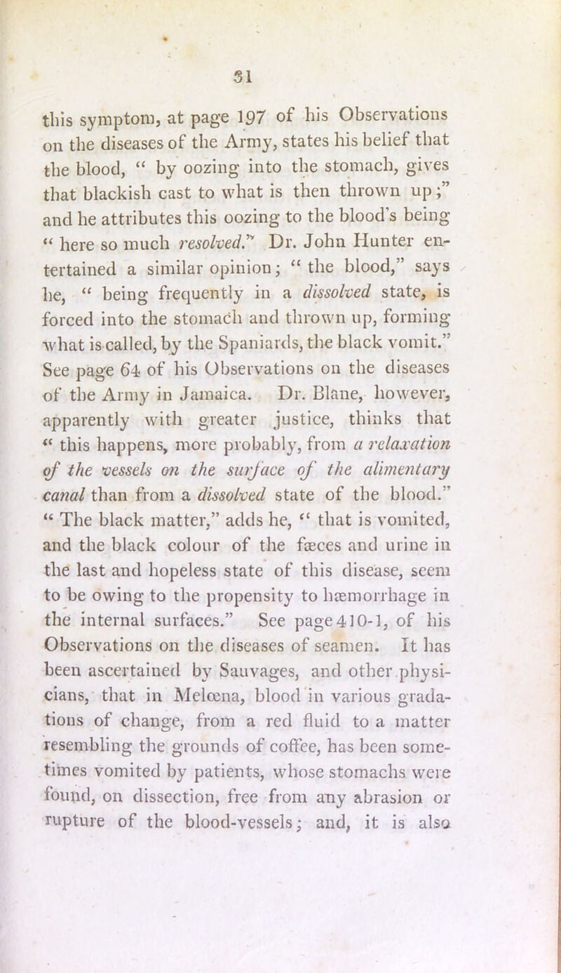 SI this symptom, at page 197 of his Observations on the diseases of the Army, states his belief that the blood, “ by oozing into the stomach, gives that blackish cast to what is then thrown up and he attributes this oozing to the blood’s being “ here so much resolved'^ Dr. John Hunter en- tertained a similar opinion; “ the blood,” says ^ he, “ being frequently in a dissolved state, is forced into the stomach and thrown up, forming what is called, by the Spaniards, the black vomit.” See page 64 of his Observations on the diseases of the Army in Jamaica. Dr. Blane, however, apparently with greater justice, thinks that “ this happens, more probably, from a relaxation of the vessels on the surface of the alimentary canal than from a dissolved state of the blood.” “ The black matter,” adds he, “ that is vomited, and the black colour of the faeces and urine in the last and hopeless state of this disease, seem to be owing to the propensity to haemorrhage in the internal surfaces.” See page 410-1, of his Observations on the diseases of seamen. It has been ascertained by Sauvages, and other physi- cians, that in Melccna, blood in various grada- tions of change, from a red fluid to a matter resembling the grounds of coflee, has been some- times vomited by patients, whose stomachs were found, on dissection, free from any abrasion or rupture of the blood-vessels; and, it is also