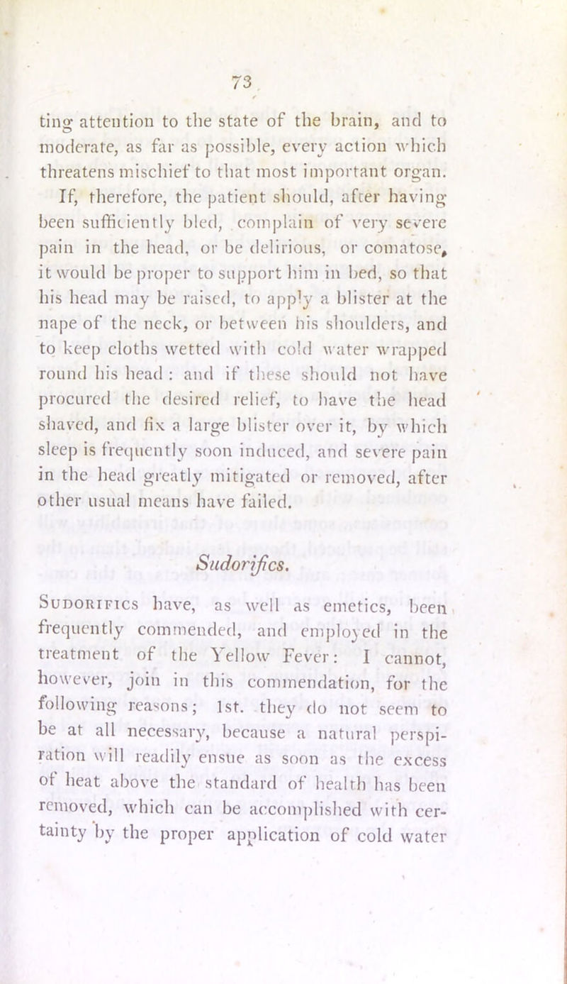 ting attention to the state of the brain, and to moderate, as for as possible, every action which threatens mischief to that most important organ. If, therefore, the patient should, after having- been sufficiently bled, complain of veiy severe pain in the head, or be delirious, or comatose, it would be proper to support him in bed, so that his head may be raised, to apply a blister at the nape of the neck, or between his shoulders, and to keep cloths wetted with cold water wrapped round his head ; and if tliese sliould not have procured the desired relief, to have the head shaved, and fix a large blister over it, by which sleep is fretjuently soon induced, and severe pain in the head greatly mitigated or removed, after other usual means have foiled. Sudorifics. SuDORiFTcs have, as well as emetics, been, frequently commended, and employed in the treatment of the \ el low Fever: I cannot, however, join in this commendation, for the following reasons; 1st. they do not seem to be at all necessary, because a natural perspi- ration will readily ensue as soon as the excess ot heat above the standard of health has been removed, which can be accomplished with cer- tainty by the proper application of cold water