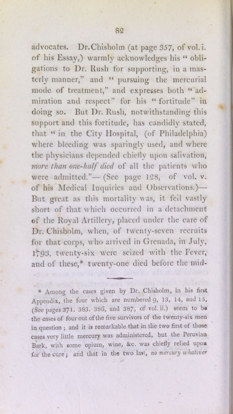 advocates. Dr.Chisholm (at page 357, of vol.i. of liis Essay,) warmly acknowledges his “ obli- gations to Dr. Rush for supporting, in a mas- terly manner,” and “ pursuing the mercurial mode of treatment,” and expresses both “'ad- miration and respect” for his “ fortitude” in doing so. But Dr. Rush, notwithstanding this support and this fortitude, has candidly stated, that “ in the City Hospital, (of Philadelphia) where bleeding was sparingly used, and where the physicians depended chiefly upon salivation, jnorc than one-half died of all the patients who were admitted.”— (See page 128, of vol. v. of his Medical Inquiries and Observations.)— But great as this mortality was, it fell vastly short of that which occurred in a detachment of the Royal Artillery, placed under the care of Dr. Chisholm, wdicn, of twenty-seven recruits for that corps, who arrived in Grenada, in July, 1^95, twenty-six were seized with the Fever, and of these,* twenty-one died bel'ore the mid- * Among the cases given by Dr. Chisholm, in his first Appendix, the four which are numbered g, 13, 14, and 15, (See pages 371. 383. 386, and 387, of vol.il.) seem to ba the cases of four out of the five survivors of the twenty-six men in question j and it is remarkable that in the two first of those cases very little mercury was administered, but the Peruvian Bark, with some opium, wine, &c. was chiefly relied upon for^hecure) arid that in the two last, no mercury whatever