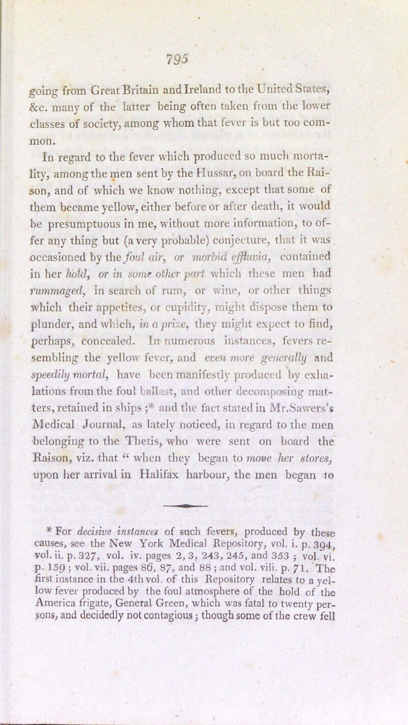 going from Great Britain and Ireland to the United States, &c. many of the latter being often taken from the lower classes of society, among whom that fever is but too com- mon. In regard to the fever which produced so much morta- lity, among the men sent by the Hussar, on board the Rai- son, and of which we know nothing, except that some of them became yellow, cither before or after death, it would be presumptuous in me, without more information, to of- fer any thing but (a very probable) conjecture, that it was occasioned by the foul air, or morbid ejfliwia, contained in her hold, or in some other part which these men had rimmaged, in search of laim, or wine, or other things wliich their appetites, or cupidity, might dispose them to plunder, and which, in a prize, they might expect to find, perhaps, concealed. In numerous instances, fevers re- sembling the yellow fever, and even more generally and « speedily mortal, have been manifestly jiroduced by exha- lations from the foul ballast, and other decomposing mat- ters, retained in ships ;* and the fact stated in Mr.Sawers’s Medical Journal, as lately noticed, in regard to the men belonging to the Thetis, who were sent on board the Raison, viz. that “ W'hen they began to move her stores, upon her arrival in Halifax harbour, the men began to * For decisive instances of such fevers, produced by these causes, see the New York Medical Repository, vol. i. p. 3Q4, vol. ii. p. 327, vol. iv. pages 2, 3, 243, 245, and 353 ; vol. vi. p. 159 ; vol. vii. pages 86, 37, and 88 ; and vol. viii. p. 71. The first instance in the 4th vol. of this Repository relates to a yel- low fever produced by the foul atmosphere of the hold of the America frigate. General Green, which was fatal to twenty per- sons, and decidedly not contagious 3 though some of the crew fell