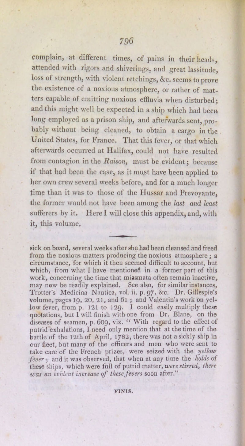 complain, at different times, of pains in their heads, attended with rigors and sliiverings. and great lassitude, loss of sti’ength, with violent retellings, &c. seems to prove tlie existence of a noxious atmosphere, or rather of mat- ters capable of emitting noxious effluvia when disturbed; and this might well be expected in a ship which had been long employed as a prison shiji, and afterwards sent, pro- bably without being cleaned, to obtain a cargo in the United States, for France. That this fever, or that which afterwards occurred at Halifax, could not have resulted from contagion in the Raison, must be evident; because if that had been the case, as it must have been applied to her own crew several weeks before, and for a much longer time than it was to those of the Hussar and Prevoyante, the former would not have been among the last and least sufferers by it. Here I will close this appendix, and, with it, this volume, sick on board, several weeks after she had been cleansed and freed from the noxious matters producing the noxious atmosphere; a circumstance, for which it then seemed difficult to account, but which, from what I have mentioned in a former part of this work, concerning the time that miasmata often remain inactive, may now be readily explained. See also, for similar instances, Trotter’s Medicina Nautica, vol. ii. p. 97, &c. Dr. Gillespie’s volume, pages ip, 20, 21, and 6l ; and Valentin’s work on yel- low fever, from p. 121 to 12Q. I could easily multiply these quotations, but 1 will finish with one from Dr. Blane, on the diseases of seamen, p. 609, viz. “ With regard to the effect of putrid exhalations, I need only mention that at the time of the battle of the 12th of April, 1782, there was not a sickly ship in our fleet, but many of the officers and men who were sent to take care of the French prizes, were seized with the yellow fever ; and it was observed, that when at any time the holds of these ships, which were full of putrid matter, u»t;re j/irm/, there was an evident increase of these fevers soon after.” FINIS.