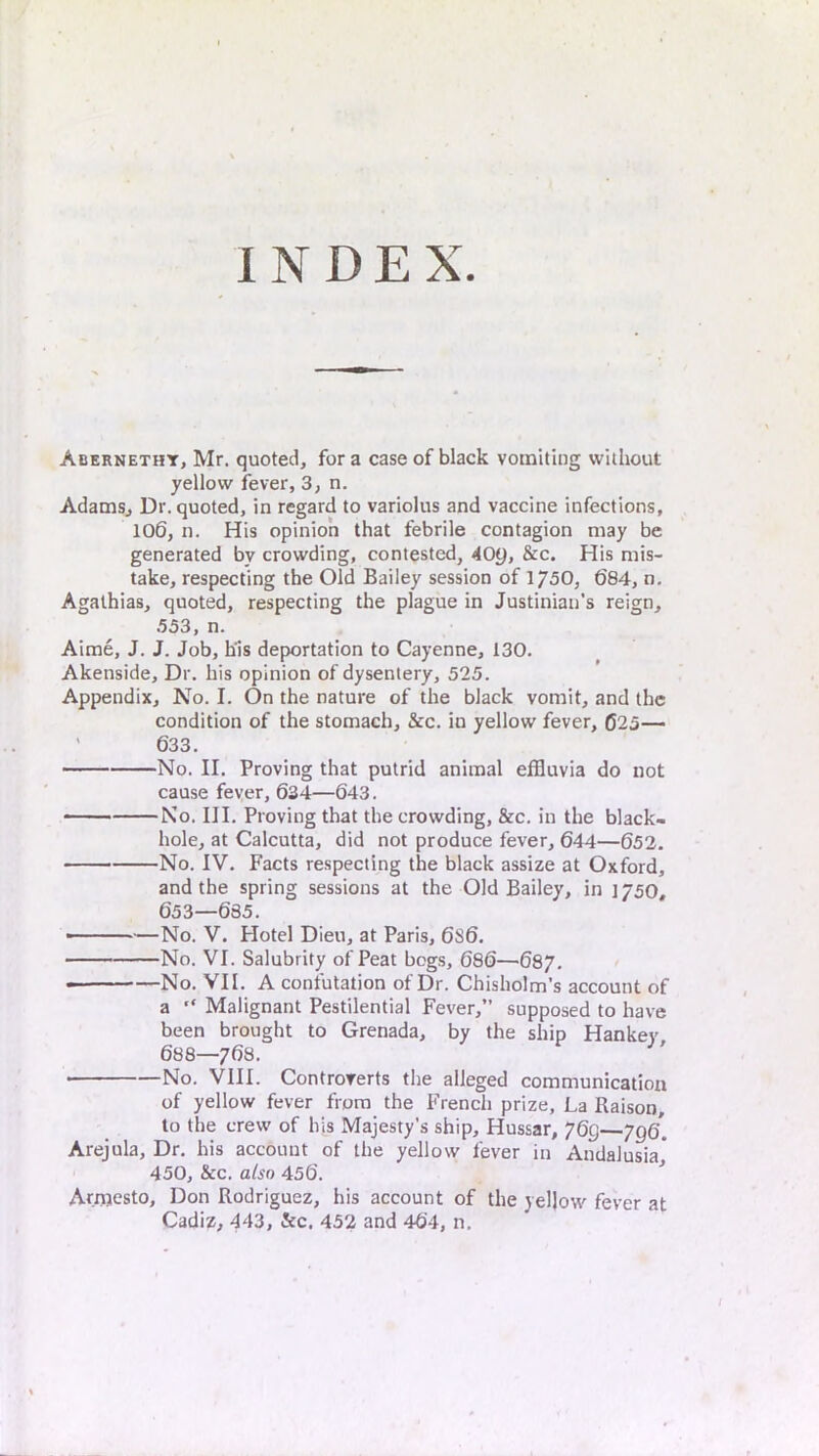 INDEX Abernethy, Mr. quoted, for a case of black vomiting without yellow fever, 3, n. Adams, Dr. quoted, in regard to variolus and vaccine infections, 106, n. His opinion that febrile contagion may be generated by crowding, contested, 40y, See. His mis- take, respecting the Old Bailey session of 1750, 684, n, Agalhias, quoted, respecting the plague in Justiniati’s reign, 553, n. Aime, J. J. Job, his deportation to Cayenne, 130. Akenside, Dr. his opinion of dysentery, 525. Appendix, No. I. On the nature of the black vomit, and the condition of the stomach, &c. in yellow fever, 025— ' 633. No. II. Proving that putrid animal effluvia do not cause fever, 634—643. No. III. Proving that the crowding, &c. in the black- hole, at Calcutta, did not produce fever, 644—652, No. IV. Facts respecting the black assize at Oxford, and the spring sessions at the Old Bailey, in 1750, 653—685. • No. V. Hotel Dieu, at Paris, 6S6. No. VI. Salubrity of Peat bogs, 686—687. No. VII. A confutation of Dr. Chisholm’s account of a “ Malignant Pestilential Fever,” supposed to have been brought to Grenada, by the ship Hankey 688—768. No. VIII. Controverts the alleged communication of yellow fever from the French prize. La Raison, to the crew of bis Majesty’s ship. Hussar, 769—796* Arejula, Dr. his account of the yellow fever in Andalusia* 450, &c. also 456. * Arnjesto, Don Rodriguez, his account of the yellow fever at Cadiz, 443, &c. 452 and 464, n.