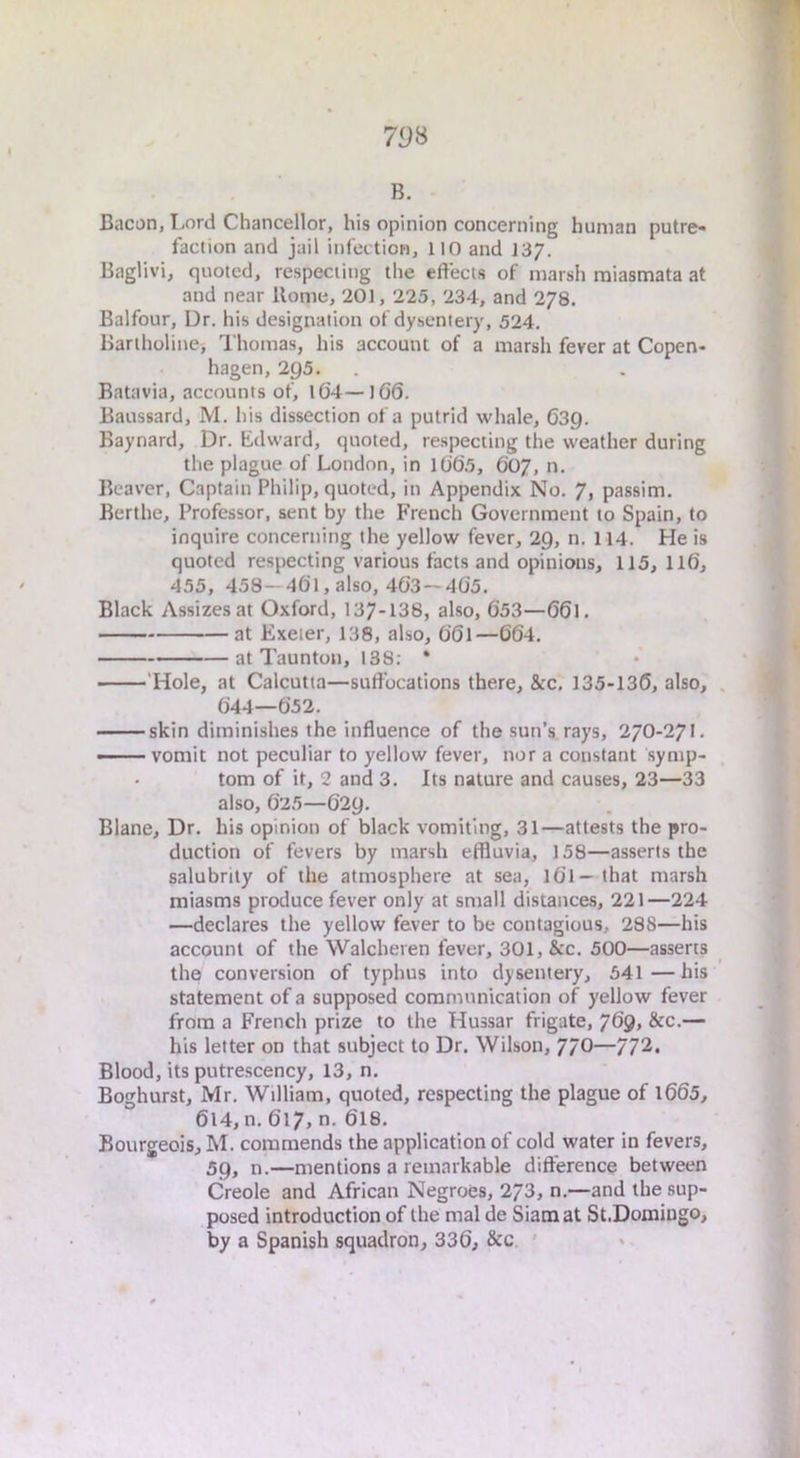 79S B. Bacon, Lord Chancellor, his opinion concerning human putre- faction and jail infection, 110 and 137. Baglivi, quoted, respecting the effects of marsh miasmata at and near Rome, 201, 225, 234, and 278. Balfour, Dr. his designation of dysentery, 524. Bartholine, Thomas, his account of a marsh fever at Copen- hagen, 295. Batavia, accounts of, l0’4—106. Baussard, M. his dissection of a putrid whale, Osg. Baynard, Dr. Edward, quoted, respecting the weather during the plague of London, in 1065, 607, n. Beaver, Captain Philip, quoted, in Appendix No. 7, passim. Berthe, Professor, sent by the French Government to Spain, to inquire concerning the yellow fever, 29, n. 114. He is quoted respecting various facts and opinions, 115, II6, 455, 458-461, also, 463 — 405. Black Assizes at Oxford, 137-138, also, 053—O61. at Exeter, 138, also, OOl—664. at Taunton, 138; * 'Hole, at Calcutta—suffocations there, &c. 135-136, also, 044—652. skin diminishes the influence of the sun’s rays, 27O-27L —— vomit not peculiar to yellow fever, nor a constant symp- tom of it, 2 and 3. Its nature and causes, 23—33 also, 625—629. Blane, Dr. his opinion of black vomiting, 31—attests the pro- duction of fevers by marsh effluvia, 158—asserts the salubrity of the atmosphere at sea, lOl—that marsh miasms produce fever only at small distances, 221—224 —declares the yellow fever to be contagious, 288—his account of the Walcheren fever, 301, &c. 500—asserts the convension of typhus into dysentery, 541—his statement of a supposed communication of yellow fever from a French prize to the Hussar frigate, 769, &c.— his letter on that subject to Dr. Wilson, 77O—772. Blood, its putrescency, 13, n, Boghurst, Mr. William, quoted, respecting the plague of 1665, 614, n. 617, n. 6I8. Bourgeois, M. commends the application of cold water in fevers, 59, n.—mentions a remarkable difference between Creole and African Negroes, 273, n.—and the sup- posed introduction of the mal de Siam at St.Domiugo, by a Spanish squadron, 336, &c '