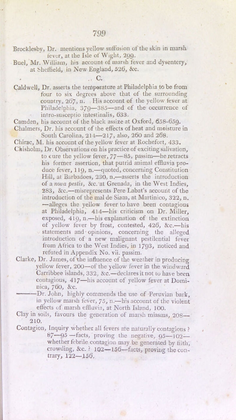 Brocklesby, Dr. mentions yellow suffusion of the skin in marsh fever, at the Isle of Wight, 2gg. Buel, Mr. William, his account of marsh fever and dysentery, at bheffield, in New England, 526, &c. C. Caldwell, Dr. asserts the temperature at Philadelphia to be from four to six degrees above that of the surrounding country, 2C>7, n. His account of the yellow fever at Philadelphia, 3/9—385—and of the occurrence of iniro-susceptio intestinalis, 633. Camden, his account of the black assize at Oxford, 658-659, Chalmers, Dr. his account of the effects of heat and moisture in South Carolina, 214—217, also, 260 and 268. Chirac, M. his account of the yellow fever at Rochefort, 433. Cbisholm, Dr. Observations on his practice of exciting salivation, to cure the yellow fever, 77—*13, passim—he retracts his former assertion, that putrid animal effluvia pro- duce fever, 119, n.—quoted, concerning Constitution Hill, at Barbadoes, 230, n.—asserts the introduction of a nova peslis, &c. at Grenada, in the West Indies, 283, &c.—misrepresents Pere Labat’s account of the introduction of the mal de Siam, at Martinico, 322, n, —alleges the yellow fever to have been contagious at Philadelphia, 414—his criticism on Dr, Miller, exposed, 419, n.—bis explanation of the extinction of yellow fever by frost, contested, 426, &c.—his statements and*opinions, concerning the alleged introduction of a new malignant pestilential fever from Africa to the West Indies, in 1793, noticed and refuted in Appendix No. vli. passim. Clarke, Dr. James, of the influence of the weather in producing yellow fever, 200—of the yellow fever in the w'indward Carribbee islands, 332, &c.—declares it not to hate been contagious, 417—his account of yellow fever at Domi- nica, 760, &c. — ■—Dr. John, highly commends the use of-Peruvian bark, in yellow marsh fever, 75, n.—his account of the violent effects of marsh effluvia, at North Island, lOO, Clay in soils, favours the generation of marsh miasms, 208— 210, Contagion, Inquiry whether all fevers ate naturally contagious ? 87—93—facts, proving the negative, 95—102- whet her febrile contagion may be generated by tilth, crowding, &c. ? 102—156—facts, proving the con- trary, 122—156,