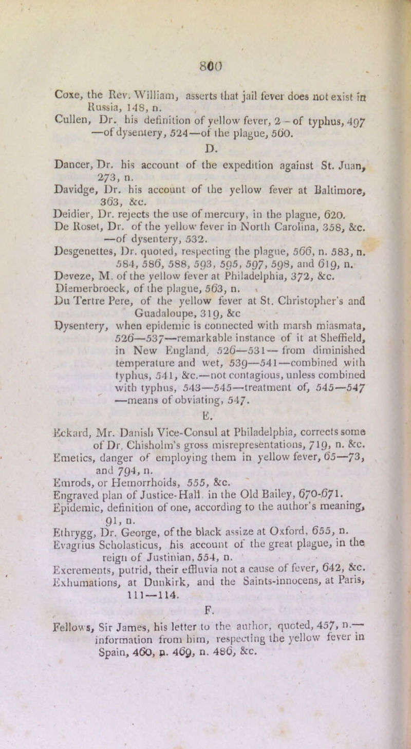Coxe, the Rev. William, asserts that jail lever docs not exist m Russia, 148, n. Cullen, Dr. his definition of yellow fever, 2-of typhus, 497 —of dysentery, 524—of the plague, 5(iO. D. Dancer, Dr. his account of the expedition against St. Juan, 273, n. Davidge, Dr. his account of the yellow fever at Raltiraore, 363, &c. Deidier, Dr. rejects the use of mercury, in the plague, 620. De Uosel, Dr. of the yellow fever in North Carolina, 358, &c. —of dysentery, 532. Desgenettes, Dr. quoted, respecting the plague, 566, n. 583, n. 584, 586, 588, 503, 5.Q5, 5Q7, 5QS, and 619, n. Deveze, M. of the yellow fever at Philadelphia, 372, &c. Diemerbroeck, of the plague, 563, n. « Du Tertre Pere, of the yellow fever at St. Christopher's and Guadaloupe, 319, &c Dysentery, when epidemic is connected with marsh miasmata, 526—537—remarkable instance of it at Sheffield, in New hingland, 526—531— from diminished temperature and wet, 539—^41—combined with typhus, 541, &c.—not contagious, unless combined with typhus, 543—545—treatment of, 545—547 —means of obviating, 547. 15. Kckard, Mr. Danish Vice-Consul at Philadelphia, corrects some of Dr. Chisholm’s gross misrepresentations, 7W> Emetics, danger of employing them in yellow fever, 65—73> and 794, n. Emrods, or Hemorrhoids, 555, &c. Engraved plan of Justice-Hall in the Old Bailey, 67O-671. Epidemic, definition of one, according to the author’s meaning, 91, n. Ethrygg, Dr. George, of the black assize at Oxford. 655, n. Evagrius Scholaslicus, his account ol the great plague, in the reign of Justinian, 554, n. Excrements, putrid, their effluvia not a cause of fever, 642, &c. Exhumations, at Dunkirk, and the Saints-innocens, at Paris, 111—114. F. Fellow s, Sir James, his letter to the author, quoted, 457> “ information from him, respecting the yellow fever in Spain, 460, p. 469, n. 486, &c.