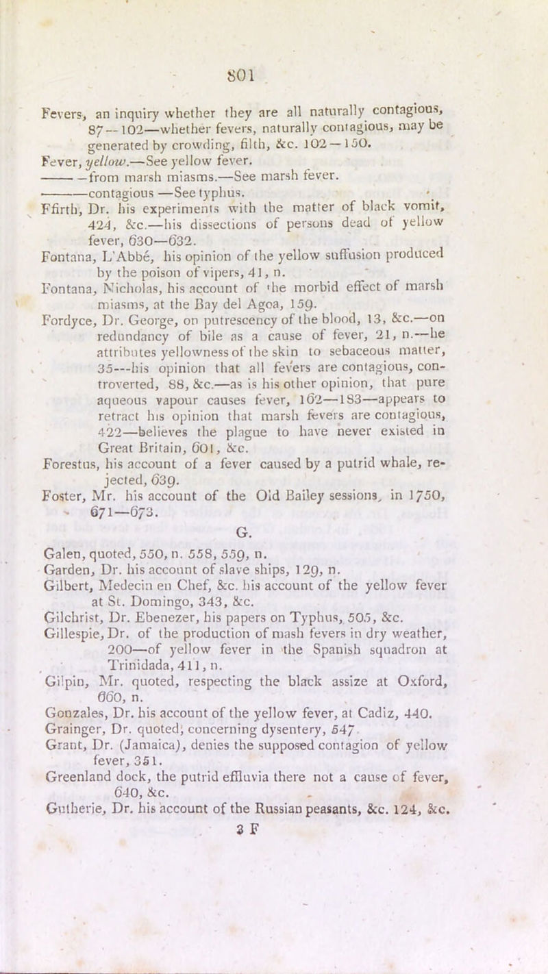 Fevers, an inquiry whether they are all naturally contagious, Sy —102—whether fevers, naturally contagious, may be generated by crowding, filth, &c. 102—150. Fever, yellow.—See yellow fever. from marsh miasms.—See marsh fever. contagious —See typhus. Ffirth, Dr. his experiments with the matter of black vomit, 424, &c.—his dissections of persons dead of yellow fever, 630—632. Fontana, L’Abbe, his opinion of the yellow suffusion produced by the poison of vipers, 41, n. Fontana, Nicholas, his account of 'he morbid effect of marsh miasms, at the Bay del Agoa, 159- Fordyce, Dr. George, on putrescency of the blood, 13, &c.—on redundancy of bile as a cause of fever, 21, n.—he attributes yellowness of the skin to sebaceous matter, 35—his opinion that all fevers are contagious, con-  troverted, 88, &c.—as is his other opinion, that pure aqueous vapour causes fever, l62—183—appears to retract his opinion that marsh fevers are contagious, 422—believes the plague to have never existed in Great Britain, 60l, &c. Forestns, his account of a fever caused by a putrid whale, re- jected, 639. Foster, Mr. his account of the Old Bailey sessions^ in 1750, - 671—673. G. Galen, quoted, 550, n. 558, 55Q, n. Garden, Dr. his account of .slave ships, 12g, n. Gilbert, Medecin en Chef, &c. his account of the yellow fever at St. Domingo, 343, &c. Gilchrist, Dr. Ebenezer, his papers on Typhus, 505, &c. Gillespie, Dr. of the production of mash fevers in dry weather, 200—of yellow fever in the Spanish squadron at Trinidada, 411, n. Gilpin, Mr. quoted, respecting the black assize at 0.xford, 660, n. Gonzales, Dr. his account of the yellow fever, at Cadiz, 440. Grainger, Dr. quoted; concerning dysentery, 547 Grant, Dr. (Jamaica), denies the supposed contagion of yellow fever, 3S1. Greenland dock, the putrid effluvia there not a cause of fever, 640, &c. Gutherie, Dr. his account of the Russian peasants, &c. 124, &c. 3 F