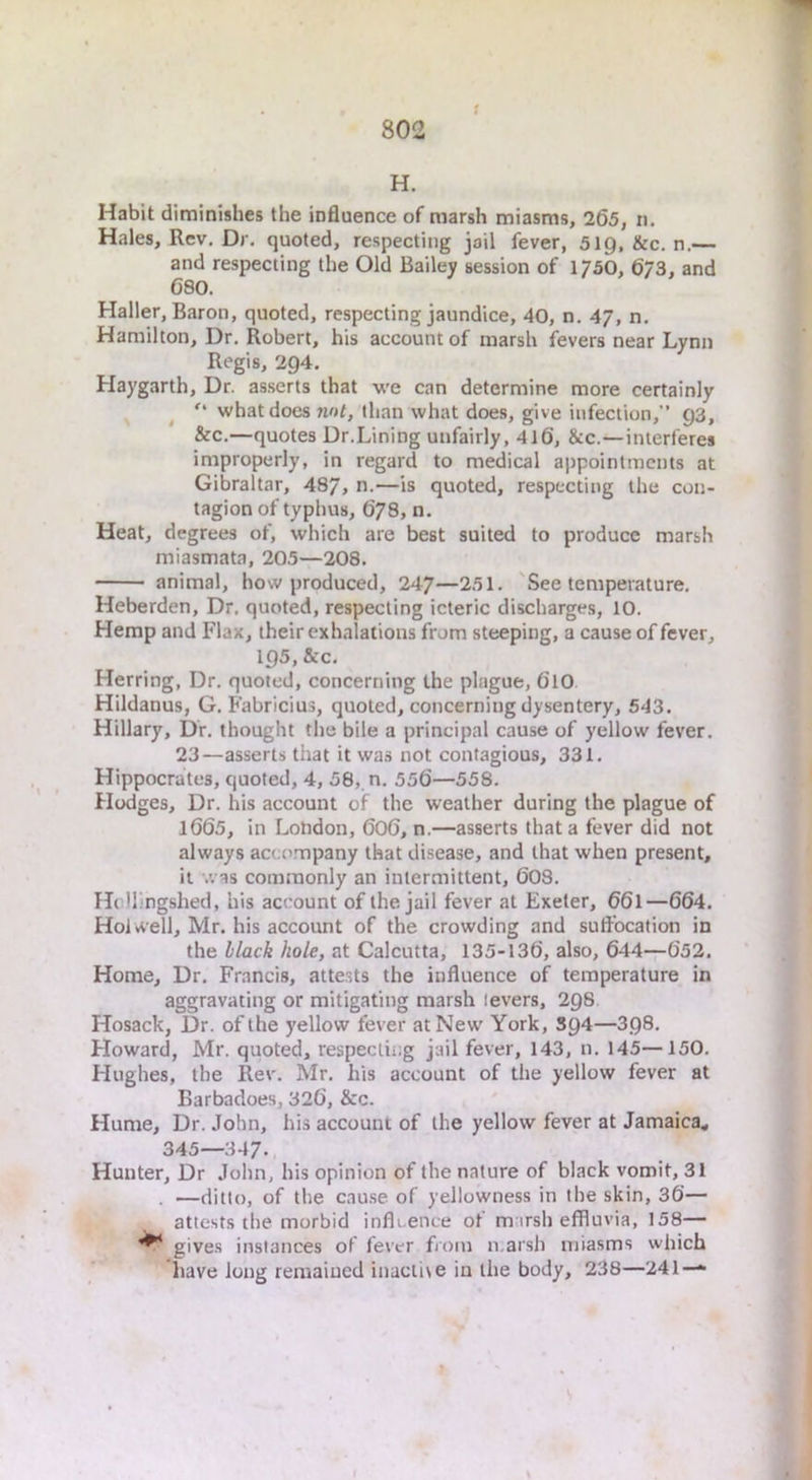t H. Habit diminishes the influence of marsh miasms, 265, n. Hales, Rev, Dr. quoted, respecting jail fever, 519, &c. n.— and respecting the Old Bailey session of 175O, 6/3, and 680, Haller, Baron, quoted, respecting jaundice, 40, n. 47, n, Hamilton, Dr, Robert, his account of marsh fevers near Lynn Regis, 294. Haygarth, Dr. as.serts that we can determine more certainly ^ what does nut, than what does, give infection,” 93, &c.—quotes Dr.Lining unfairly, 4l6, &c.—interferes improperly, in regard to medical appointments at Gibraltar, 487, n.—is quoted, respecting the con- tagion of typhus, 678, n. Heat, degrees of, which are best suited to produce marsh miasmata, 205—208. animal, how produced, 247—251. 'See temperature, Heberden, Dr, quoted, respecting icteric discharges, 10. Hemp and Flax, their exhalations from steeping, a cause of fever, 195, &c. Herring, Dr. quoted, concerning the plague, 61O. Hildanus, G. Fabricius, quoted, concerning dysentery, 543. Hillary, Dr. thought the bile a principal cause of yellow fever. 23—asserts that it was not contagious, 331, Hippocrates, quoted, 4, 58, n. 556—558. Hedges, Dr. his account of the weather during the plague of 1665, in London, 6O6, n.—asserts that a fever did not always accompany that disease, and that when present, it was commonly an intermittent, 60S, Hcllingshed, his account of the jail fever at Exeter, 661—664. Hoi well, Mr. his account of the crowding and suffocation in the black hole, at Calcutta, 135-136, also, 644—652. Home, Dr. Francis, atte.sts the influence of temperature in aggravating or mitigating marsh levers, 298 Hosack, Dr. of the yellow fever at New York, S94—398. Howard, Mr. quoted, respecting jail fever, 143, n. 145—150. Hughes, the Rev. Mr, his account of the yellow fever at Earbadoes, 326, &c. Hume, Dr. John, his account of the yellow fever at Jamaica., 345—347. Hunter, Dr John, his opinion of the nature of black vomit, 31 . —ditto, of the cau.se of yellowness in the skin, 36— attests the morbid infli.ence of m irsh effluvia, 158— ^ give.s instances of fever fioin n.arsh miasms which have long remained inactise in the body, 238—241 —